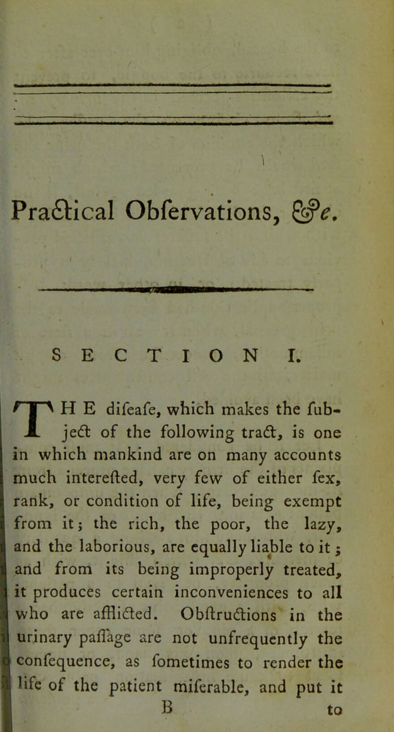 Practical Obfervations, &e. SECTION i. H E difeafe, which makes the fub- jed of the following trad, is one in which mankind are on many accounts much interefted, very few of either fex, rank, or condition of life, being exempt from it j the rich, the poor, the lazy, and the laborious, are equally liable to it ; and from its being improperly treated, it produces certain inconveniences to all who are afHided. Obftrudions in the urinary paffage are not unfrequently the confequence, as fometimes to render the life of the patient miferable, and put it B