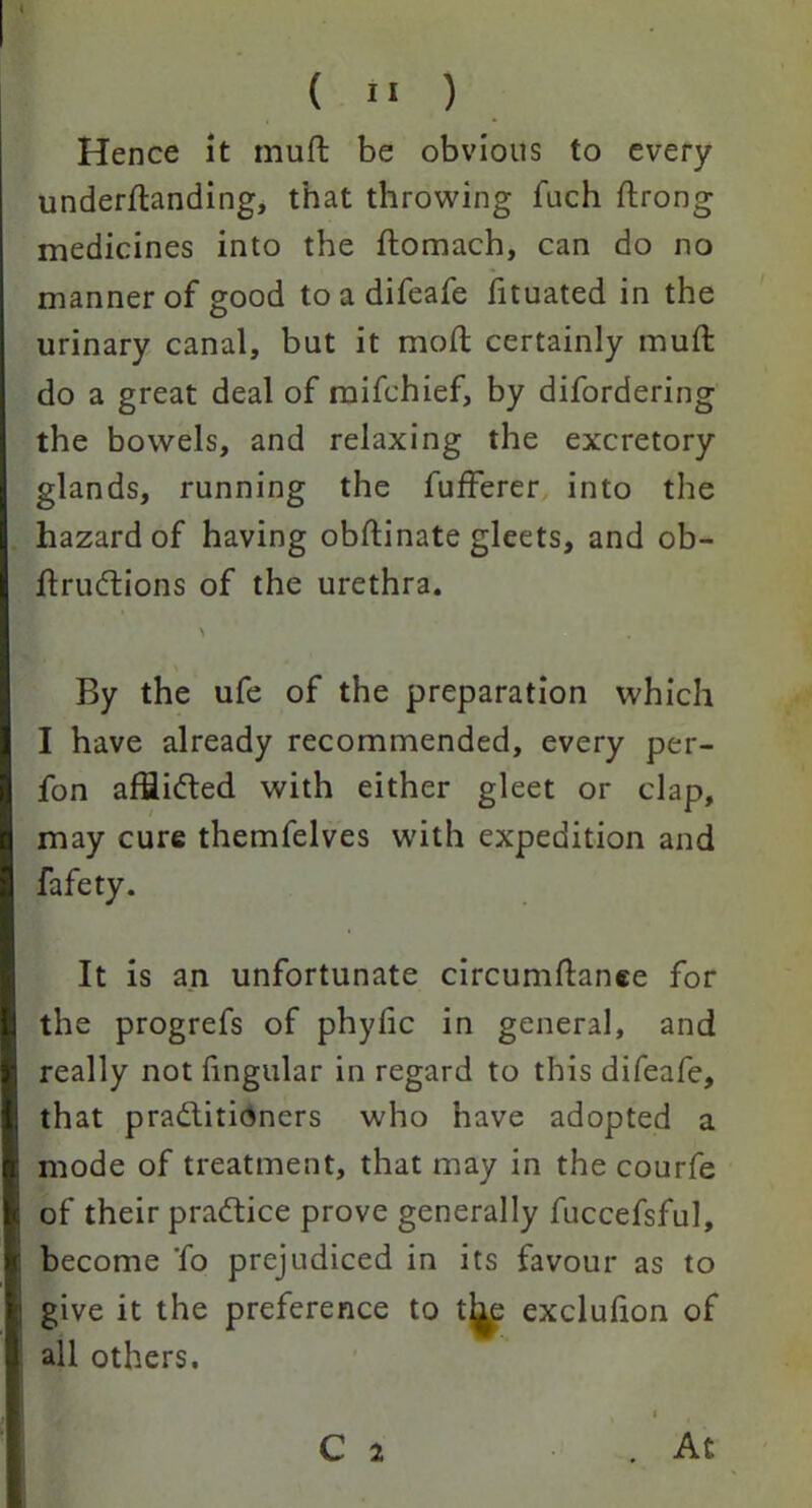 Hence it muft be obvious to every undemanding, that throwing fuch ftrong medicines into the ftomach, can do no manner of good toadifeafe fituated in the urinary canal, but it mod certainly muft do a great deal of mifchief, by difordering the bowels, and relaxing the excretory glands, running the fufFerer into the hazard of having obftinate gleets, and ob- ftruCtions of the urethra. \ By the ufe of the preparation which I have already recommended, every per- fon affiiCted with either gleet or clap, may cure themfelves with expedition and fafety. It is an unfortunate circumftanee for the progrefs of phylic in general, and really not fingular in regard to this difeafe, that practitioners who have adopted a mode of treatment, that may in the courfe of their practice prove generally fuccefsful, become 'fo prejudiced in its favour as to give it the preference to t^e exclulion of all others. C 2 . At