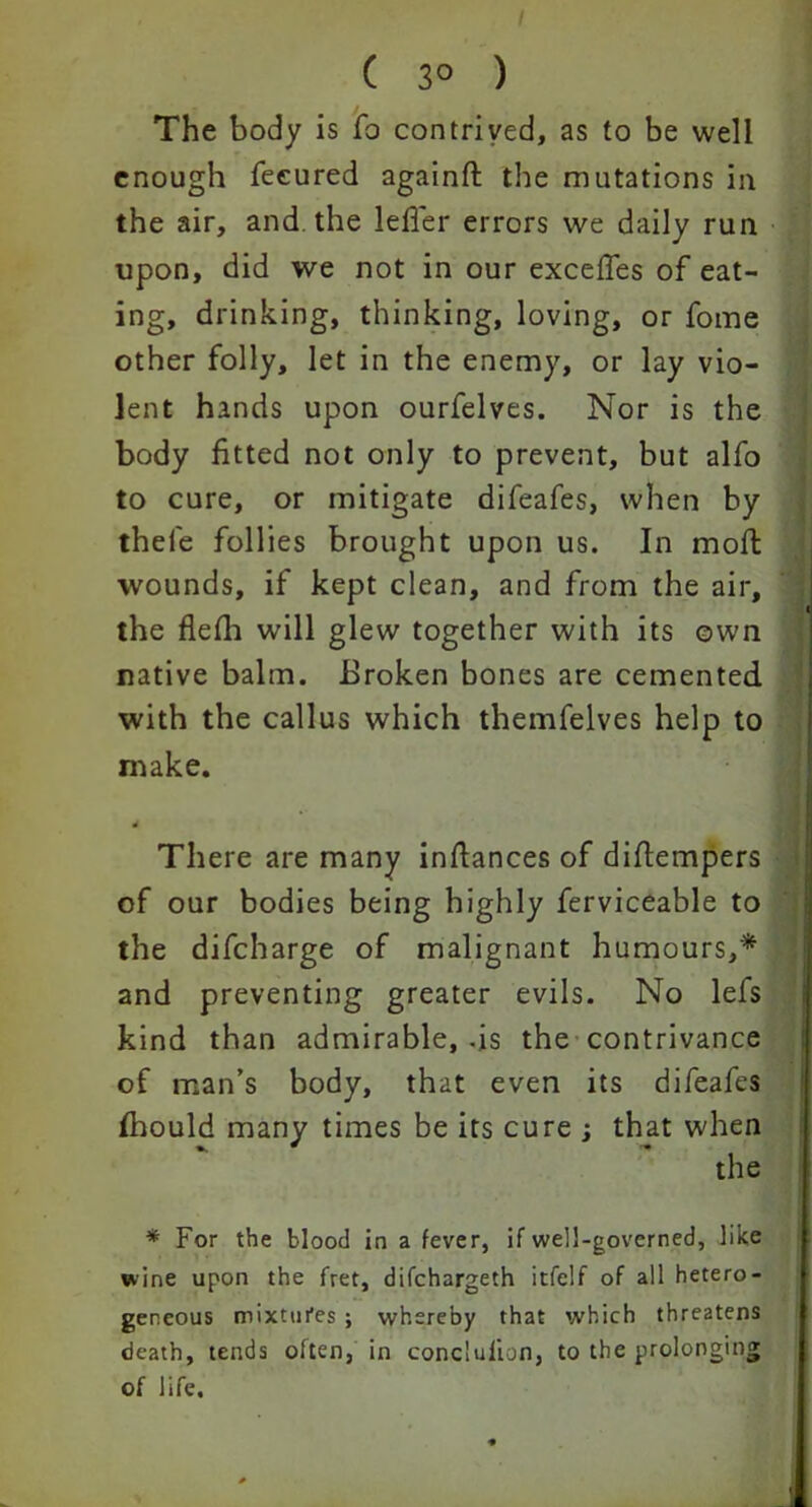 ( 3° ) The body is fo contrived, as to be well enough feeured againft the mutations in the air, and the lefier errors we daily run upon, did we not in our excefies of eat- ing, drinking, thinking, loving, or fome other folly, let in the enemy, or lay vio- lent hands upon ourfelves. Nor is the body fitted not only to prevent, but alfo to cure, or mitigate difeafes, when by thefe follies brought upon us. In moft wounds, if kept clean, and from the air, the flefii will glew together with its own native balm. Broken bones are cemented with the callus which themfelves help to make. 4 There are many infiances of difiempers of our bodies being highly ferviceable to the difcharge of malignant humours,* and preventing greater evils. No lefs kind than admirable, -is the contrivance of man’s body, that even its difeafes fhould many times be its cure ; that when the * For the blood in a fever, if well-governed, like wine upon the fret, difchargeth itfelf of all hetero- geneous mixtures ; whereby that which threatens death, tends often, in conclulion, to the prolonging of life.