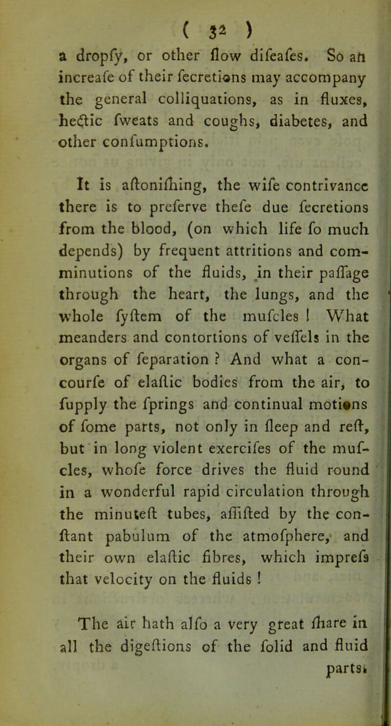 ( 34 ) a dropfy, or other flow difeafes. So art increafe of their fecretions may accompany the general colliquations, as in fluxes, hedtic fweats and coughs, diabetes, and other confumptions. It is aftonifliing, the wife contrivance there is to preferve thefe due fecretions from the blood, (on which life fo much depends) by frequent attritions and com- minutions of the fluids, in their paflage through the heart, the lungs, and the whole fyftem of the mufcles ! What meanders and contortions of veflels in the organs of feparation ? And what a con- courfe of elaflic bodies from the air, to fupply the fprings and continual motions of fome parts, not only in fleep and red, but in long violent exercifes of the muf- cles, whofe force drives the fluid round in a wonderful rapid circulation through the minuted tubes, aflided by the con- ftant pabulum of the atmofphere, and their own eladic fibres, which impref9 that velocity on the fluids ! The air hath alfo a very great fliare in all the digedions of the folid and fluid partsi