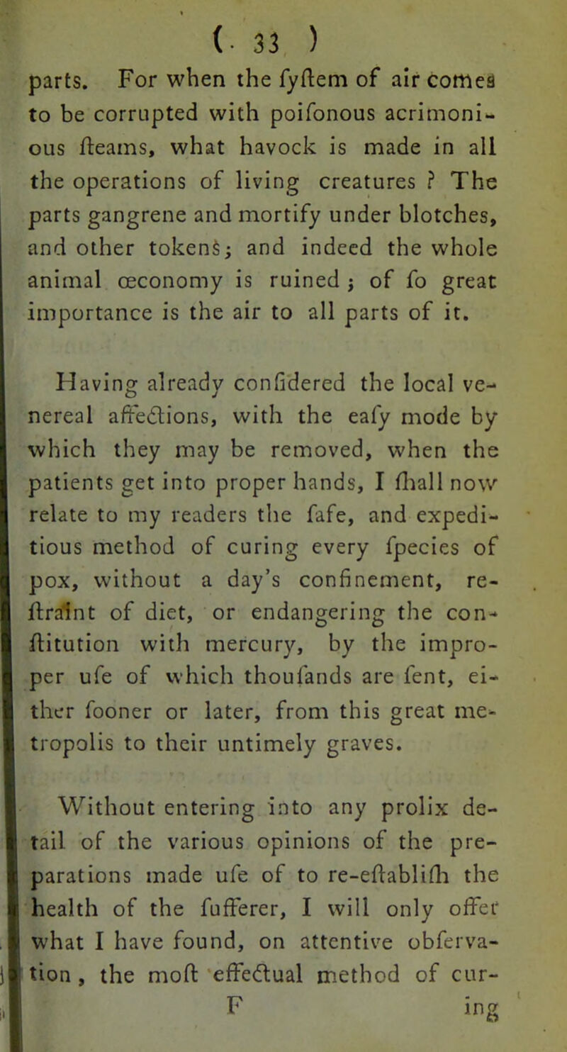 parts. For when the fyffem of air cornea to be corrupted with poifonous acrimoni- ous fleams, what havock is made in all the operations of living creatures ? The parts gangrene and mortify under blotches, and other tokenS; and indeed the whole animal ceconomy is ruined j of fo great importance is the air to all parts of it. H aving already confidered the local ve- o J nereal affections, with the eafy mode by which they may be removed, when the patients get into proper hands, I fhall now I relate to my readers the fafe, and expedi- I tious method of curing every fpecies of I pox, without a day’s confinement, re- flralnt of diet, or endangering the con-* ffitution with mercury, by the impro- I per ufe of which thoulands are lent, ei- ther fooner or later, from this great me* I tropolis to their untimely graves. Without entering into any prolix de- tail of the various opinions of the pre- I parations made ufe of to re-eftablifh the [! health of the fufferer, I will only offer I what I have found, on attentive obferva- )| tion, the mod effectual method of cur- I F ing