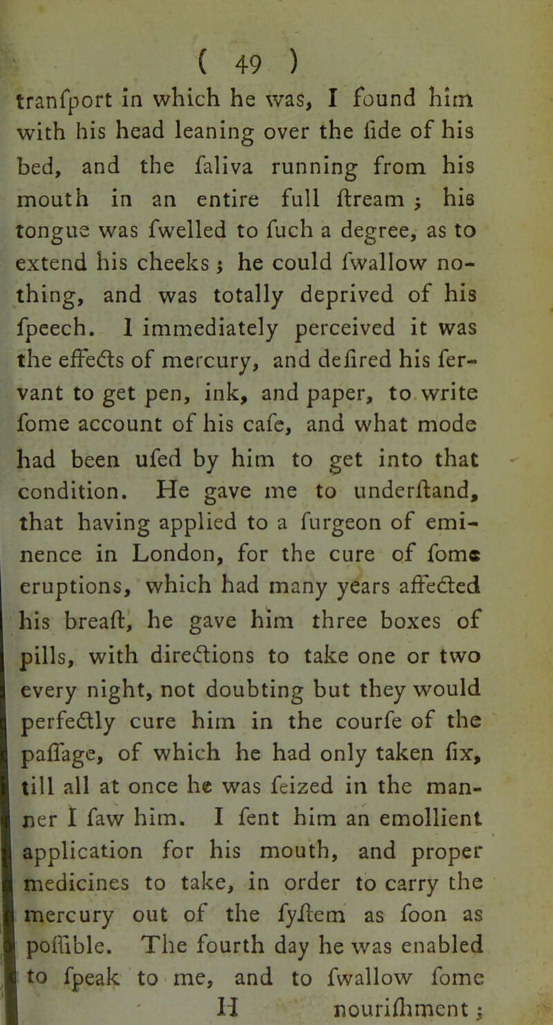 tranfport in which he was, I found him with his head leaning over the lide of his bed, and the faliva running from his mouth in an entire full dream , his tongue was fwelled to fuch a degree, as to extend his cheeks $ he could fwallow no- thing, and was totally deprived of his fpeech. 1 immediately perceived it was the effe&s of mercury, and defired his fer- vant to get pen, ink, and paper, to write fome account of his cafe, and what mode had been ufed by him to get into that condition. He gave me to underlfand, that having applied to a furgeon of emi- nence in London, for the cure of fome eruptions, which had many years affedied his bread:, he gave him three boxes of pills, with dire&ions to take one or two every night, not doubting but they would perfectly cure him in the courfe of the padfage, of which he had only taken fix, till all at once he was feized in the man- ner I faw him. I fent him an emollient application for his mouth, and proper medicines to take, in order to carry the I mercury out of the fyilem as foon as pofiible. The fourth day he was enabled to fpeak to me, and to fwallow fome H nourifhment;