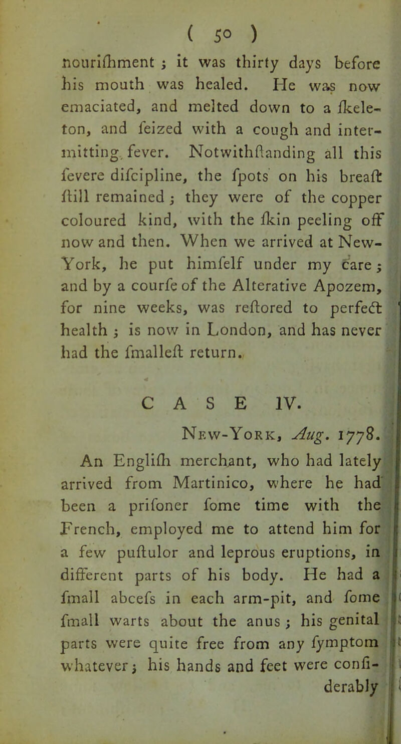 ( 5° ) nouriihment ; it was thirty days before his mouth was healed. He was now emaciated, and melted down to a fkele- ton, and leized with a cough and inter- mitting fever. Notwithstanding all this levere difcipline, the fpots on his bread dill remained ; they were of the copper coloured kind, with the fkin peeling off now and then. When we arrived at New- York, he put himfelf under my care; and by a courfeof the Alterative Apozem, for nine weeks, was reftored to perfect 1 health ; is now in London, and has never had the fmalleff return. CASE IV. Nkw-York, Jlug- 1778. An Englifh merchant, who had lately arrived from Martinico, where he had been a prifoner fome time with the French, employed me to attend him for a few puftulor and leprous eruptions, in different parts of his body. He had a fmall abcefs in each arm-pit, and fome ( fmall warts about the anus ; his genital parts were quite free from any fymptom it whatever3 his hands and feet were conh- derably