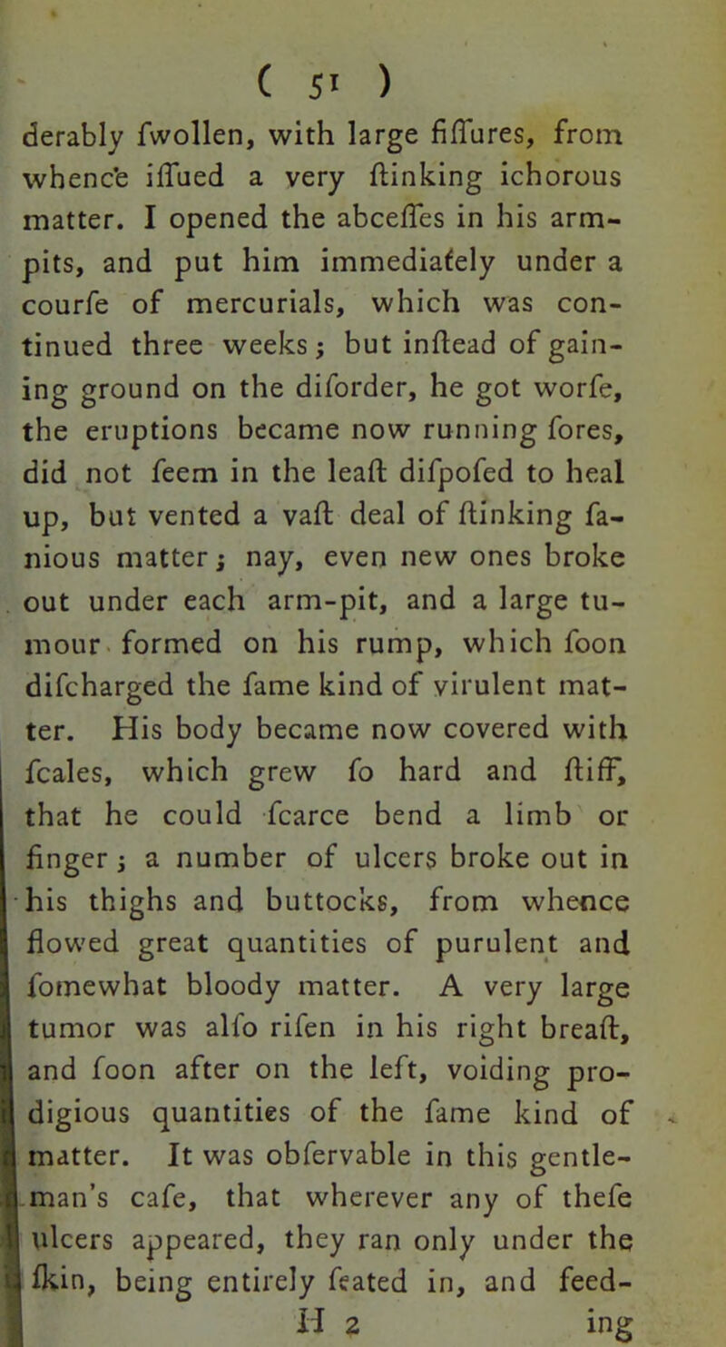 derably fwollen, with large figures, from whenc'e iflued a very {linking ichorous matter. I opened the abcefles in his arm- pits, and put him immediately under a courfe of mercurials, which was con- tinued three weeks; but inilead of gain- ing ground on the diforder, he got worfe, the eruptions became now running fores, did not feem in the lead difpofed to heal up, but vented a vafl deal of {linking fa- mous matter; nay, even new ones broke out under each arm-pit, and a large tu- mour formed on his rump, which foon difcharged the fame kind of virulent mat- ter. His body became now covered with fcales, which grew fo hard and {lifF, that he could fcarce bend a limb or finger ; a number of ulcers broke out in his thighs and buttocks, from whence flowed great quantities of purulent and fomewhat bloody matter. A very large tumor was alio rifen in his right bread:, and foon after on the left, voiding pro- digious quantities of the fame kind of matter. It was obfervable in this gentle- man’s cafe, that wherever any of thefe ulcers appeared, they ran only under the {kin, being entirely feated in, and feed- H 2 ing