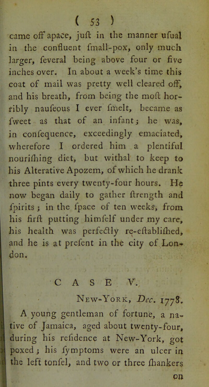 came off apace, juft in the manner ufual in the confluent fmall-pox, only much larger, feveral being above four or five inches over. In about a week’s time this coat of mail was pretty well cleared off, and his breath, from being the moft hor- ribly naufeous I ever fmelt, became as fweet as that of an infant; he was, in confequence, exceedingly emaciated, wherefore I ordered him a plentiful nourifhing diet, but withal to keep to his Alterative Apozem, of which he drank three pints every twenty-four hours. He now began daily to gather ftrength and fpirits; in the fpace of ten weeks, from his firfl putting himfelf under my care, his health was perfe&ly re-eftablifhed, and he is at prefent in the city of Lon- don. . L Y t • • • CASE V. New-York, Dec. 1778. A young gentleman of fortune, a na- tive of Jamaica, aged about twenty-four, during his refidence at New-York, got poxed j his fymptoms were an ulcer in the left tonfel, and two or three fhankers