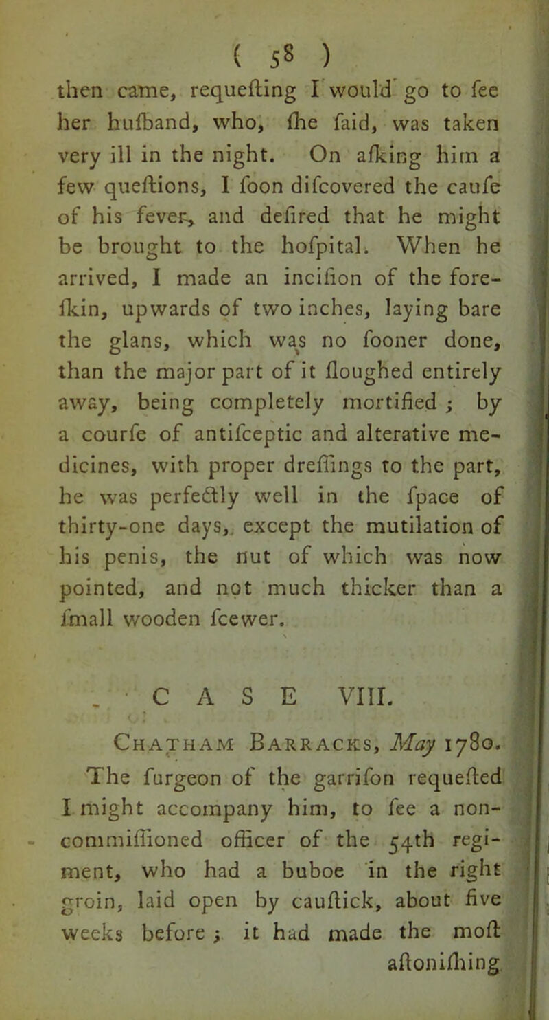 then came, requeuing I would go to fee her hulhand, who, {he faid, was taken very ill in the night. On afking him a few queftions, I foon difcovered the caufe of his fever, and defired that he might be brought to the hofpital. When he arrived, I made an incifion of the fore- fkin, upwards of two inches, laying bare the glans, which was no fooner done, than the major part of it Houghed entirely away, being completely mortified ; by a courfe of antifceptic and alterative me- dicines, with proper dreffings to the part, he was perfectly well in the fpace of thirty-one days, except the mutilation of his penis, the nut of which was now pointed, and not much thicker than a fmall wooden fcewer. .CASE VIII. . » Chatham Barracks, May 1780. The furgeon of the garrifon requeued I might accompany him, to fee a non- commifiioned officer of the 54th regi- ment, who had a buboe in the right groin, laid open by cauflick, about five weeks before •, it had made the moft aftonifhing