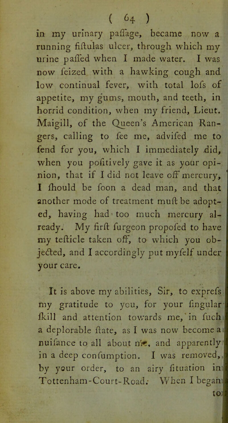 ( 6+ ) in my urinary paffage, became now a running fiftulas ulcer, through which my urine pailed when I made water. I was now feized with a hawking cough and low continual fever, with total lofs of appetite, my gums, mouth, and teeth, in horrid condition, when my friend, Lieut. Maigill, of the Queen’s American Ran- gers, calling to fee me, advifed me to fend for you, which I immediately did, when you poiitively gave it as your opi- nion, that if I did not leave off mercury, I fhould be foon a dead man, and that another mode of treatment muft be adopt- ed, having had too much mercury al- ready. My firft furgeon propofed to have my tefticle taken off, to which you ob- jected, and I accordingly put myfelf under your care. It is above my abilities. Sir, to exprefs my gratitude to you, for your fingular fkill and attention towards me, in fuch a deplorable flate, as I was now become a nuifance to all about m*r, and apparently in a deep confumption. I was removed,, by your order, to an airy lituation in Tottenham-Court-Road; When I began to