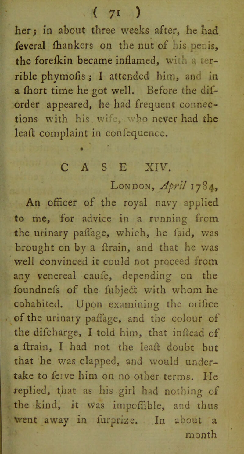 her; in about three weeks after, he had feveral fhankers on the nut of his penis, the forefkin became inflamed, with a ter- rible phymofls j I attended him, and in a Ihort time he got well. Before the dis- order appeared, he had frequent connec- tions with his wife,-.who never had the / leafl complaint in confequence. CASE XIV. London, April 1784, An officer of the royal navy applied to me, for advice in a running from the urinary paflage, which, he laid, was brought on by a flrain, and that he was well convinced it could not proceed from any venereal caufe, depending on the foundnefs of the fubjed: with whom he cohabited. Upon examining the orifice of the urinary paflage, and the colour of the difeharge, I told him, that inflead of a flrain, I had not the leafl doubt but that he was clapped, and would under- take to feive him on no other terms. He replied, that as his girl had nothing of the kind, it was impoffible, and thus went away in furprize. In about a month