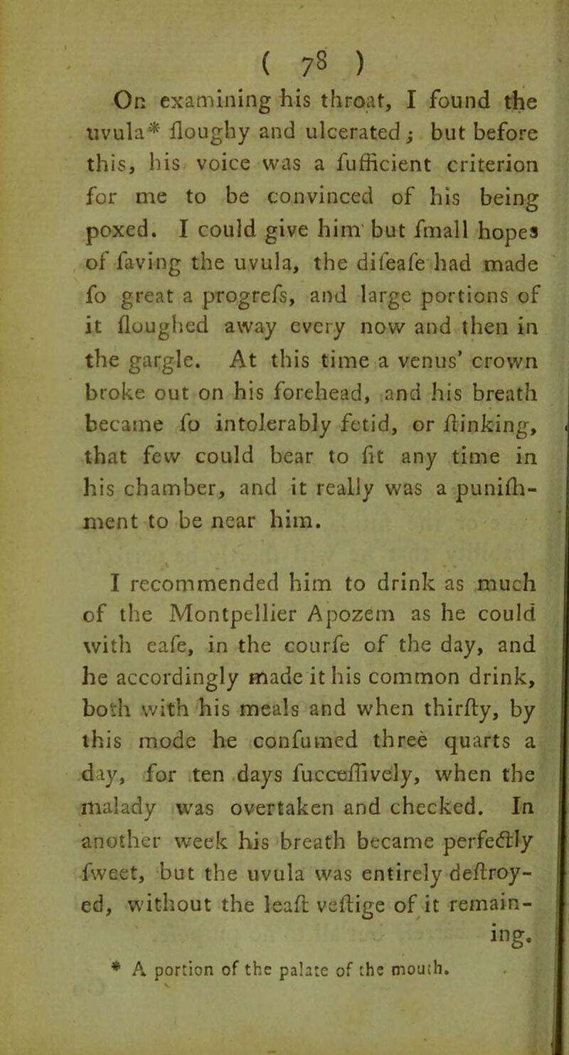 On examining his throat, I found the uvula* floughy and ulcerated -y but before this, his voice was a fufficient criterion for me to be convinced of his being poxed. I could give him but fmall hopes of faving the uvula, the difeafe had made fo great a progrefs, and large portions of it floughed away every now and then in the gargle. At this time a venus’ crown broke out on his forehead, and his breath became fo intolerably fetid, or /linking, that few could bear to fit any time in his chamber, and it really was a punifh- ment to be near him. v I recommended him to drink as much of the Montpellier Apozem as he could with cafe, in the courfe of the day, and he accordingly made it his common drink, both with his meals and when thirfty, by this mode he confumed three quarts a day, for ten days fuccehively, when the malady was overtaken and checked. In another week his breath became perfectly fweet, but the uvula was entirely de/lroy- ed, without the leaft veflige of it remain- ing. * A portion of the palate of the mouth.