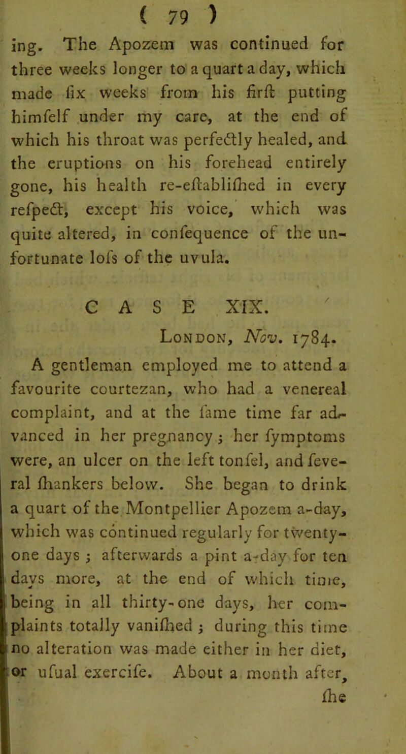 ing. The Apozem was continued for three weeks longer to a quart a day, which made fix weeks from his firft putting himfelf under my care, at the end of which his throat was perfectly healed, and the eruptions on his forehead entirely gone, his health re-eftablifhed in every refpedt, except his voice, which was quite altered, in confequence of the un- fortunate lofs of the uvula. • » CASE XIX. London, Nov. 1784. A gentleman employed me to attend a favourite courtezan, who had a venereal complaint, and at the fame time far acL- vanced in her pregnancy ; her fymptoms were, an ulcer on the left tonfel, and feve- ral fhankers below. She began to drink a quart of the Montpellier Apozem a-day, which was continued regularly for twenty- one days afterwards a pint a-day for ten days more, at the end of which time, being in all thirty-one days, her com- plaints totally vanilhed ; during this time no alteration was made either in her diet, or ufual exercife. About a month after, the