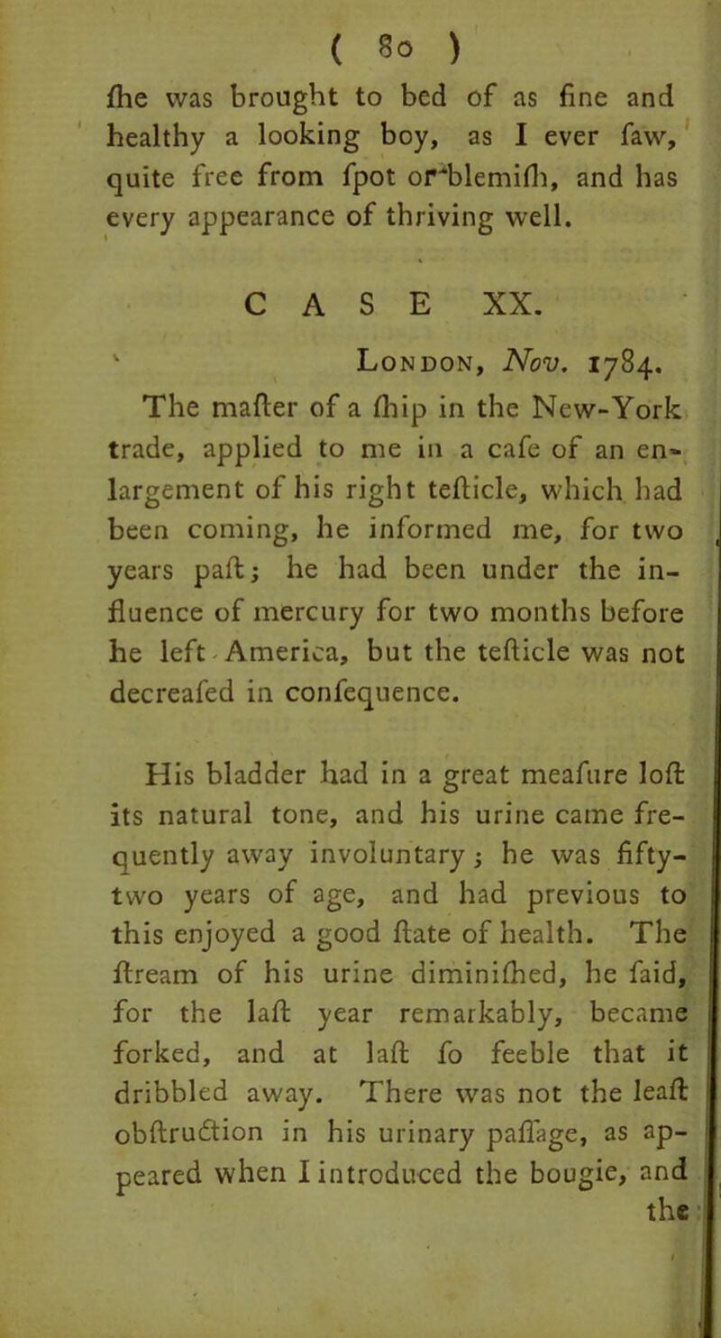 ( §0 ) fhe was brought to bed of as fine and healthy a looking boy, as I ever faw, quite free from fpot orflflemifh, and has every appearance of thriving well. C A S E XX. v London, Nov. 1784. The mafter of a (hip in the New-York trade, applied to me in a cafe of an en~ largement of his right tefiicle, which had been coming, he informed me, for two years pad:; he had been under the in- fluence of mercury for two months before he left America, but the tefticle was not decreafed in confequence. t His bladder had in a great meafure loft its natural tone, and his urine came fre- quently away involuntary ; he was fifty- two years of age, and had previous to this enjoyed a good ftate of health. The fiream of his urine diminifhed, he faid, for the laft year remarkably, became forked, and at laft fo feeble that it dribbled away. There was not the leaft obftrudtion in his urinary paflage, as ap- peared when I introduced the bougie, and