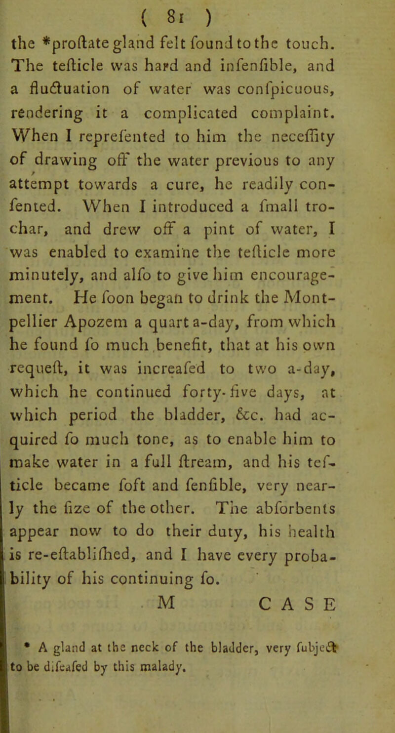 ( 8! ) the *proftate gland felt found to the touch. The tefticle was hard and infenfible, and a fluctuation of water was confpicuous, rendering it a complicated complaint. When I reprefented to him the neceflity of drawing off the water previous to any attempt towards a cure, he readily con- fented. When I introduced a fmali tro- char, and drew off a pint of water, I was enabled to examine the teflicle more minutely, and alfo to give him encourage- ment. He foon began to drink the Mont- pellier Apozem a quart a-day, from which he found fo much benefit, that at his own requeft, it was increafed to two a-day, which he continued forty-five days, at which period the bladder, &c. had ac- quired fo much tone, as to enable him to make water in a full ftream, and his tef- ticle became foft and fenfible, very near- ly the fize of the other. The abforbents appear now to do their duty, his health is re-eftablifhed, and I have every proba- bility of his continuing fo. M CASE • A gland at the neck of the bladder, very fubje£t to be difeafed by this malady.