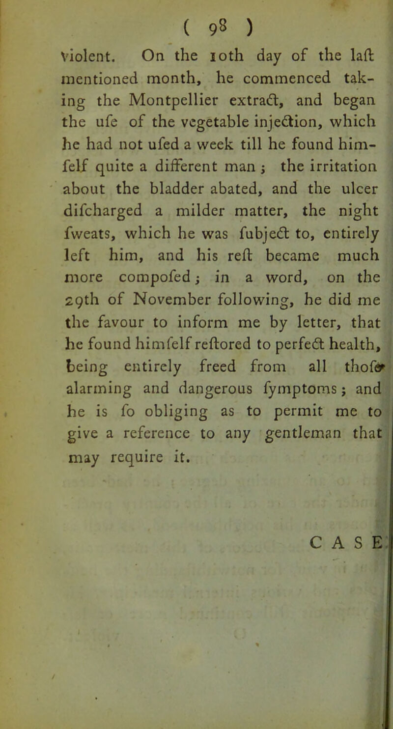 Violent. On the 10th day of the lad mentioned month, he commenced tak- ing the Montpellier extract, and began the ufe of the vegetable injection, which he had not ufed a week till he found him- felf quite a different man j the irritation about the bladder abated, and the ulcer difcharged a milder matter, the night fweats, which he was fubjedt to, entirely left him, and his reft became much more compofed; in a word, on the 29th of November following, he did me the favour to inform me by letter, that he found himfelf reftored to perfect health, being entirely freed from all thofy alarming and dangerous fymptoms; and he is fo obliging as to permit me to give a reference to any gentleman that may require it. CASE '