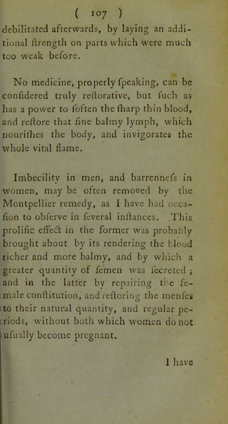 debilitated afterwards, by laying an addi- tional ftrength on parts which were much too weak before. No medicine, properly fpeaking, can be confidered truly reftorative, but fuch as has a power to foften the fharp thin blood, and reftore that fine balmy lymph, which nourishes the body, and invigorates the whole vital flame. Imbecility in men, and barrennefs in women, may be often removed by the Montpellier remedy, as I have had occa- fion to obferve in feveral inftances. This prolific effedl in the former was probably brought about by its rendering the blood richer and more balmy, and by which a greater quantity of femen was fecreted j and in the latter by repairing the fe- male conflitution , and reftoring the menfes to their natural quantity, and regular pe- riods, without both which women do not ufually become pregnant. 1 have