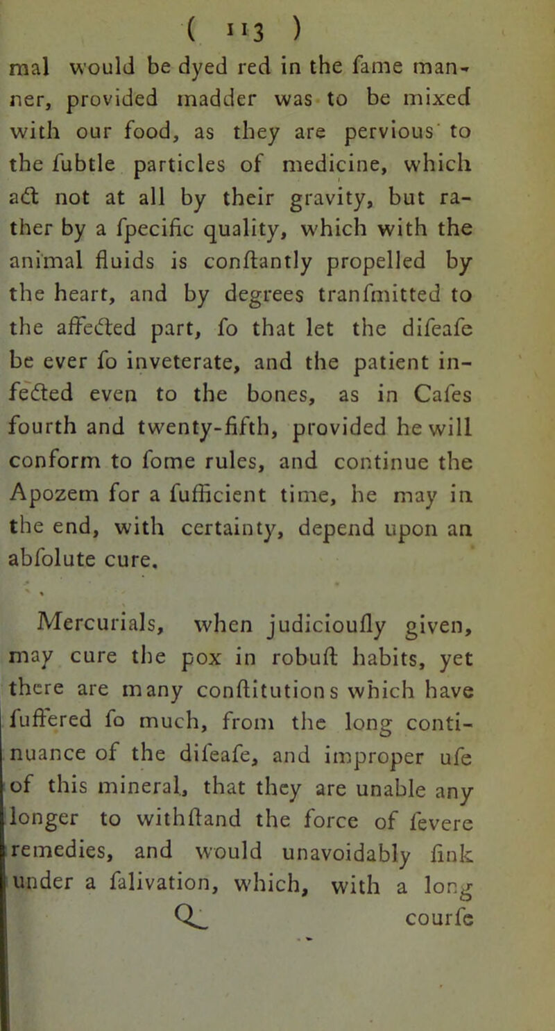 mal would be dyed red in the fame man- ner, provided madder was to be mixed with our food, as they are pervious' to the fubtle particles of medicine, which add not at all by their gravity, but ra- ther by a fpecific quality, which with the animal fluids is conflantly propelled by the heart, and by degrees tranfmitted to the affedbed part, fo that let the difeafe be ever fo inveterate, and the patient in- fedted even to the bones, as in Cafes fourth and twenty-fifth, provided he will conform to fome rules, and continue the Apozem for a fufficient time, he may in the end, with certainty, depend upon an abfolute cure. Mercurials, when judicioufly given, may cure the pox in robufl; habits, yet there are many conflitutions which have luftered fo much, from the long conti- nuance of the dileafe, and improper ufe of this mineral, that they are unable any longer to withfland the force of levere remedies, and would unavoidably link under a falivation, which, with a long courfe