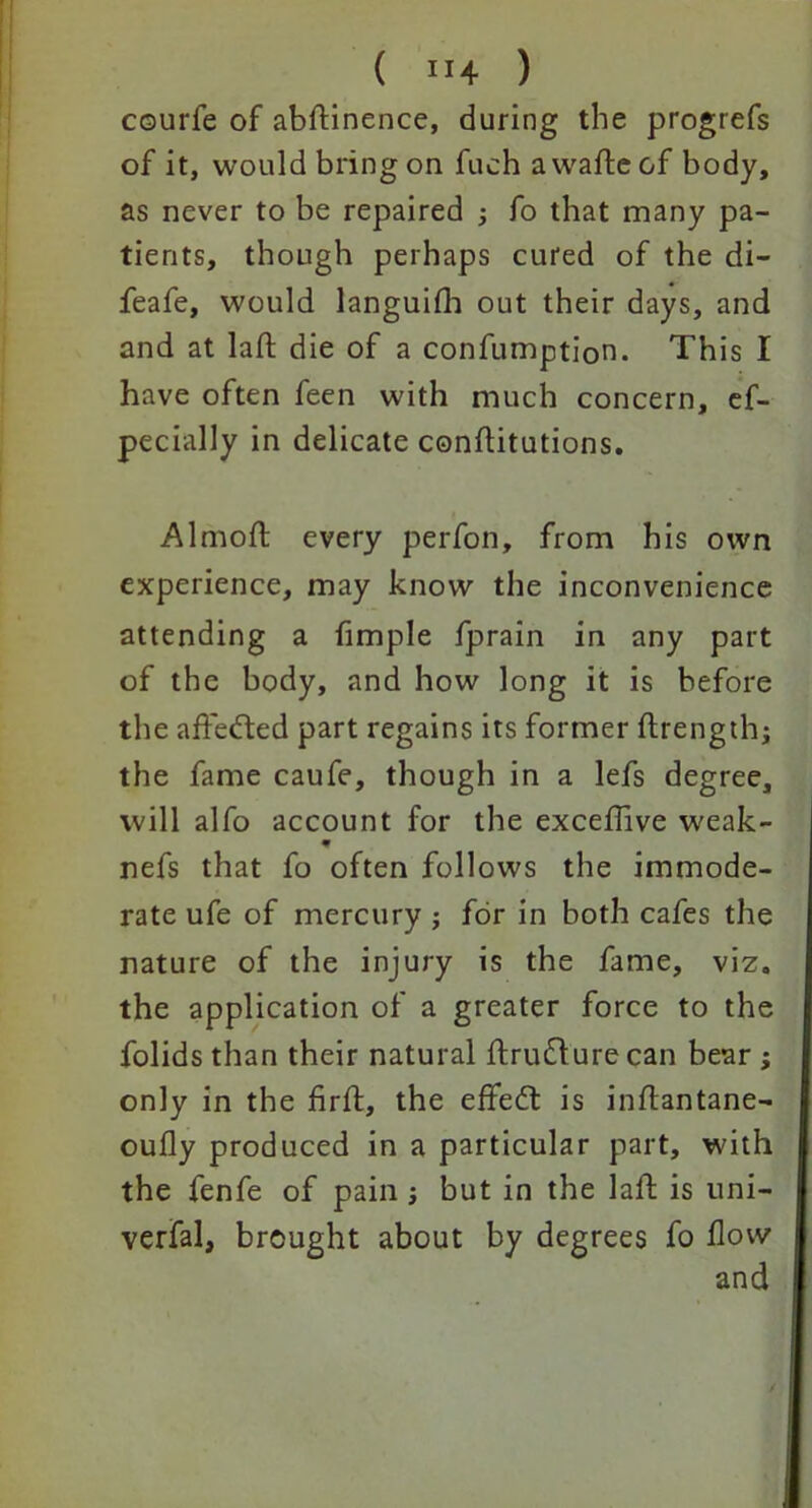 ( ”4 ) courfe of abftinence, during the progrefs of it, would bring on fuch a wafte of body, as never to be repaired j fo that many pa- tients, though perhaps cured of the di- feafe, would languifh out their days, and and at laft die of a confumption. This I have often feen with much concern, es- pecially in delicate conflitutions, Almoft every perfon, from his own experience, may know the inconvenience attending a Simple fprain in any part of the body, and how long it is before the affe&ed part regains its former Strength; the fame caufe, though in a lefs degree, will alfo account for the exceffive weak- refs that fo often follows the immode- rate ufe of mercury ; for in both cafes the nature of the injury is the fame, viz. the application of a greater force to the Solids than their natural ftrudlure can bear ; only in the firft, the effedt is inflantane- oufly produced in a particular part, with the fenfe of pain ; but in the laft is uni- verfal, brought about by degrees fo flow and