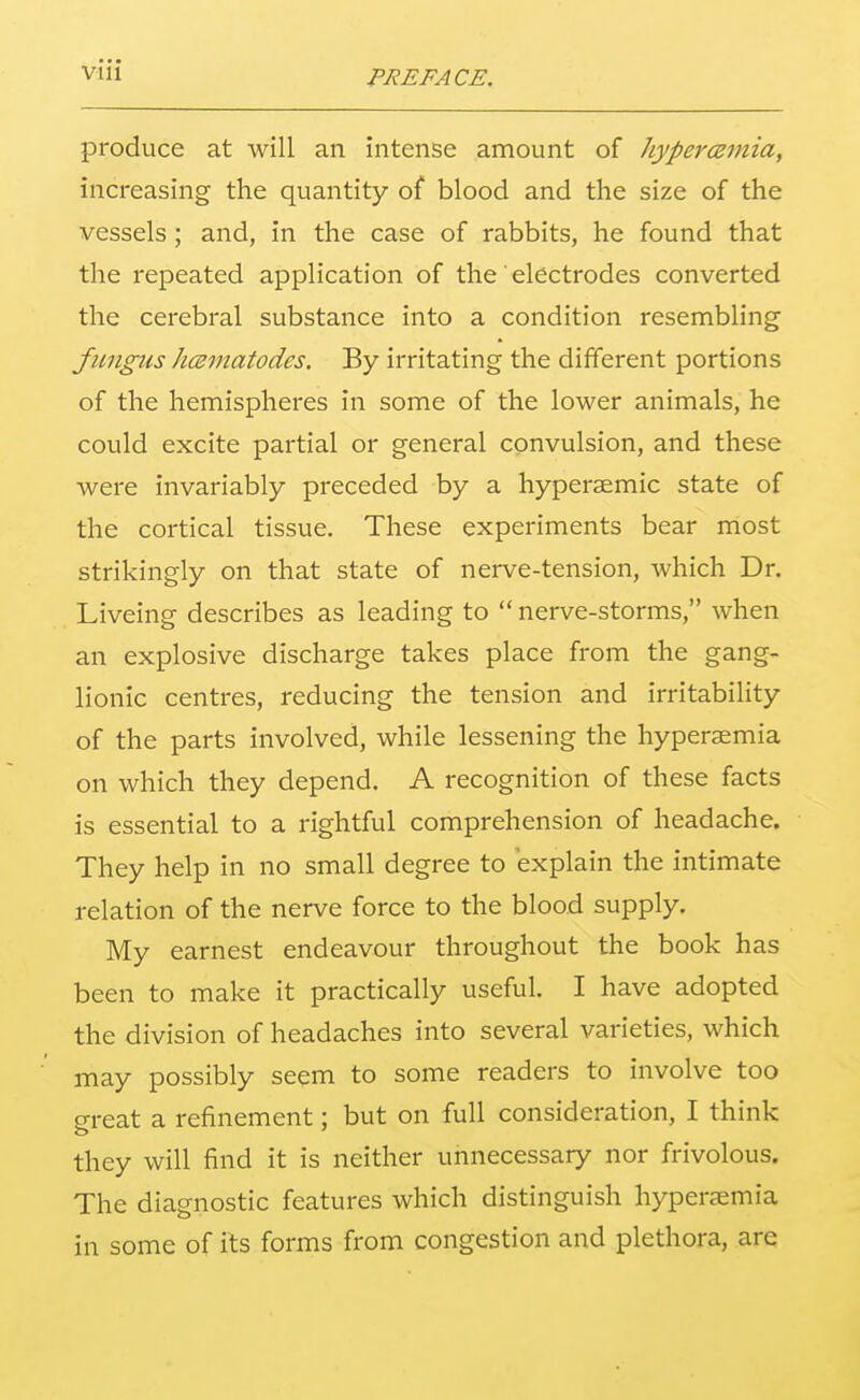 produce at will an intense amount of hypercemia, increasing the quantity of blood and the size of the vessels; and, in the case of rabbits, he found that the repeated application of the electrodes converted the cerebral substance into a condition resembling fungus hcsmatodes. By irritating the different portions of the hemispheres in some of the lower animals, he could excite partial or general convulsion, and these were invariably preceded by a hyperaemic state of the cortical tissue. These experiments bear most strikingly on that state of nerve-tension, which Dr. Liveing describes as leading to  nerve-storms, when an explosive discharge takes place from the gang- lionic centres, reducing the tension and irritability of the parts involved, while lessening the hyperaemia on which they depend. A recognition of these facts is essential to a rightful comprehension of headache. They help in no small degree to explain the intimate relation of the nerve force to the blood supply. My earnest endeavour throughout the book has been to make it practically useful. I have adopted the division of headaches into several varieties, which may possibly seem to some readers to involve too great a refinement; but on full consideration, I think they will find it is neither unnecessary nor frivolous. The diagnostic features which distinguish hyperemia in some of its forms from congestion and plethora, are