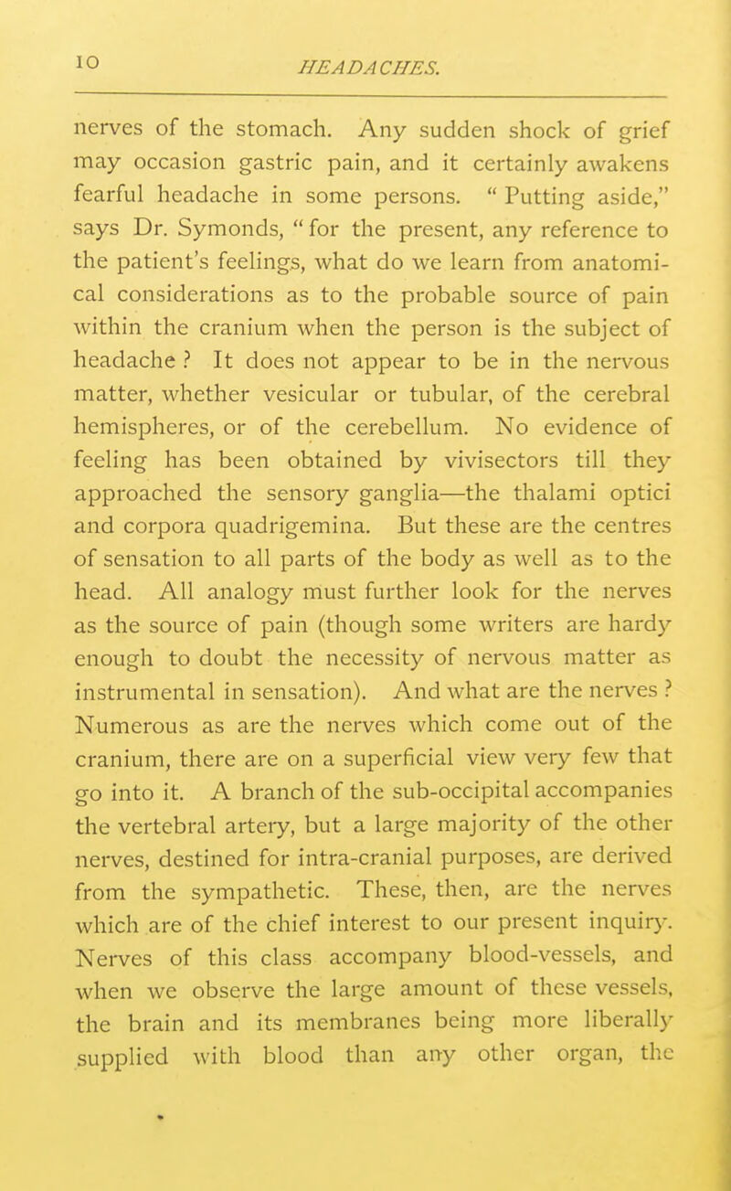 lO nerves of the stomach. Any sudden shock of grief may occasion gastric pain, and it certainly awakens fearful headache in some persons.  Putting aside, says Dr. Symonds,  for the present, any reference to the patient's feelings, what do we learn from anatomi- cal considerations as to the probable source of pain within the cranium when the person is the subject of headache It does not appear to be in the nervous matter, whether vesicular or tubular, of the cerebral hemispheres, or of the cerebellum. No evidence of feeling has been obtained by vivisectors till they approached the sensory ganglia—the thalami optici and corpora quadrigemina. But these are the centres of sensation to all parts of the body as well as to the head. All analogy must further look for the nerves as the source of pain (though some writers are hardy enough to doubt the necessity of nervous matter as instrumental in sensation). And what are the nerves } Numerous as are the nerves which come out of the cranium, there are on a superficial view very few that go into it. A branch of the sub-occipital accompanies the vertebral artery, but a large majority of the other nerves, destined for intra-cranial purposes, are derived from the sympathetic. These, then, are the nerves which are of the chief interest to our present inquir)^ Nerves of this class accompany blood-vessels, and when we observe the large amount of these vessels, the brain and its membranes being more liberall}- supplied with blood than any other organ, the