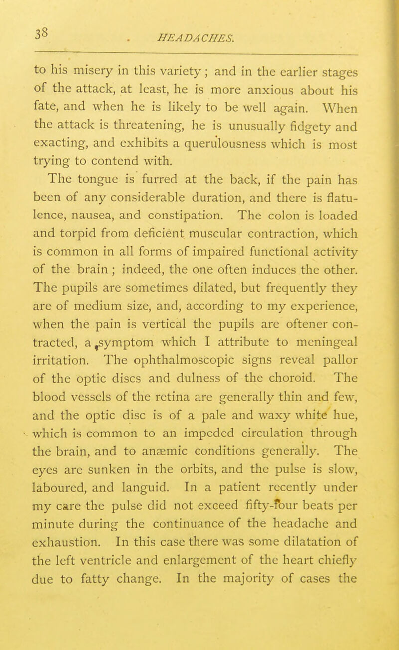 HEADACHES. to his misery in this variety; and in the earlier stages of the attack, at least, he is more anxious about his fate, and when he is likely to be well again. When the attack is threatening, he is unusually fidgety and exacting, and exhibits a queriilousness which is most trying to contend with. The tongue is furred at the back, if the pain has been of any considerable duration, and there is flatu- lence, nausea, and constipation. The colon is loaded and torpid from deficient muscular contraction, which is common in all forms of impaired functional activity of the brain ; indeed, the one often induces the other. The pupils are sometimes dilated, but frequently they are of medium size, and, according to my experience, when the pain is vertical the pupils are oftener con- tracted, a ,symptom which I attribute to meningeal irritation. The ophthalmoscopic signs reveal pallor of the optic discs and dulness of the choroid. The blood vessels of the retina are generally thin and few, and the optic disc is of a pale and waxy white hue, which is common to an impeded circulation through the brain, and to anaemic conditions generally. The eyes are sunken in the orbits, and the pulse is slow, laboured, and languid. In a patient recently under my care the pulse did not exceed fifty-four beats per minute during the continuance of the headache and exhaustion. In this case there was some dilatation of the left ventricle and enlargement of the heart chiefly due to fatty change. In the majority of cases the