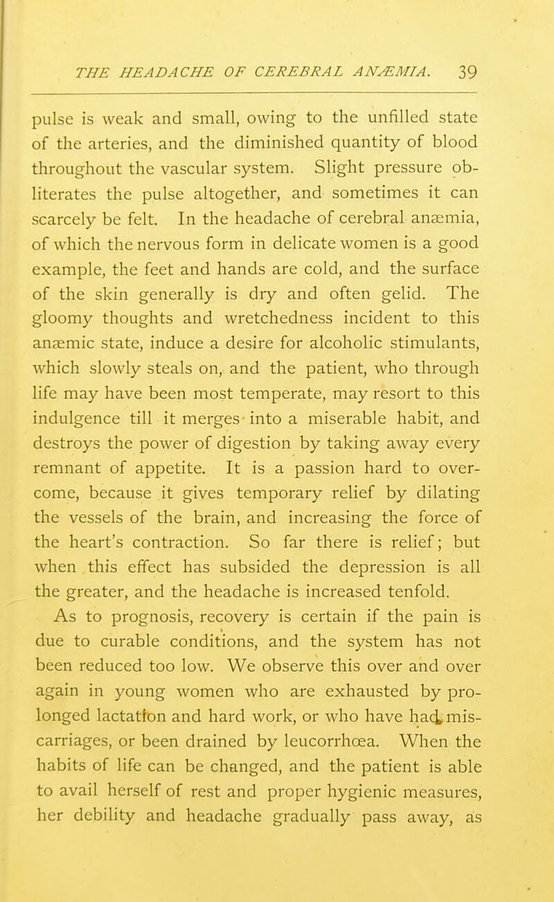 pulse is weak and small, owing to the unfilled state of the arteries, and the diminished quantity of blood throughout the vascular system. Slight pressure ob- literates the pulse altogether, and sometimes it can scarcely be felt. In the headache of cerebral anaemia, of which the nervous form in delicate women is a good example, the feet and hands are cold, and the surface of the skin generally is dry and often gelid. The gloomy thoughts and wretchedness incident to this anaemic state, induce a desire for alcoholic stimulants, Avhich slowly steals on, and the patient, who through life may have been most temperate, may resort to this indulgence till it merges • into a miserable habit, and destroys the power of digestion by taking away every remnant of appetite. It is a passion hard to over- come, because it gives temporary relief by dilating the vessels of the brain, and increasing the force of the heart's contraction. So far there is relief; but when this effect has subsided the depression is all the greater, and the headache is increased tenfold. As to prognosis, recovery is certain if the pain is due to curable conditions, and the system has not been reduced too low. We observe this over and over again in young women who are exhausted by pro- longed lactatfon and hard work, or who have haci mis- carriages, or been drained by leucorrhoea. When the habits of life can be changed, and the patient is able to avail herself of rest and proper hygienic measures, her debility and headache gradually pass away, as