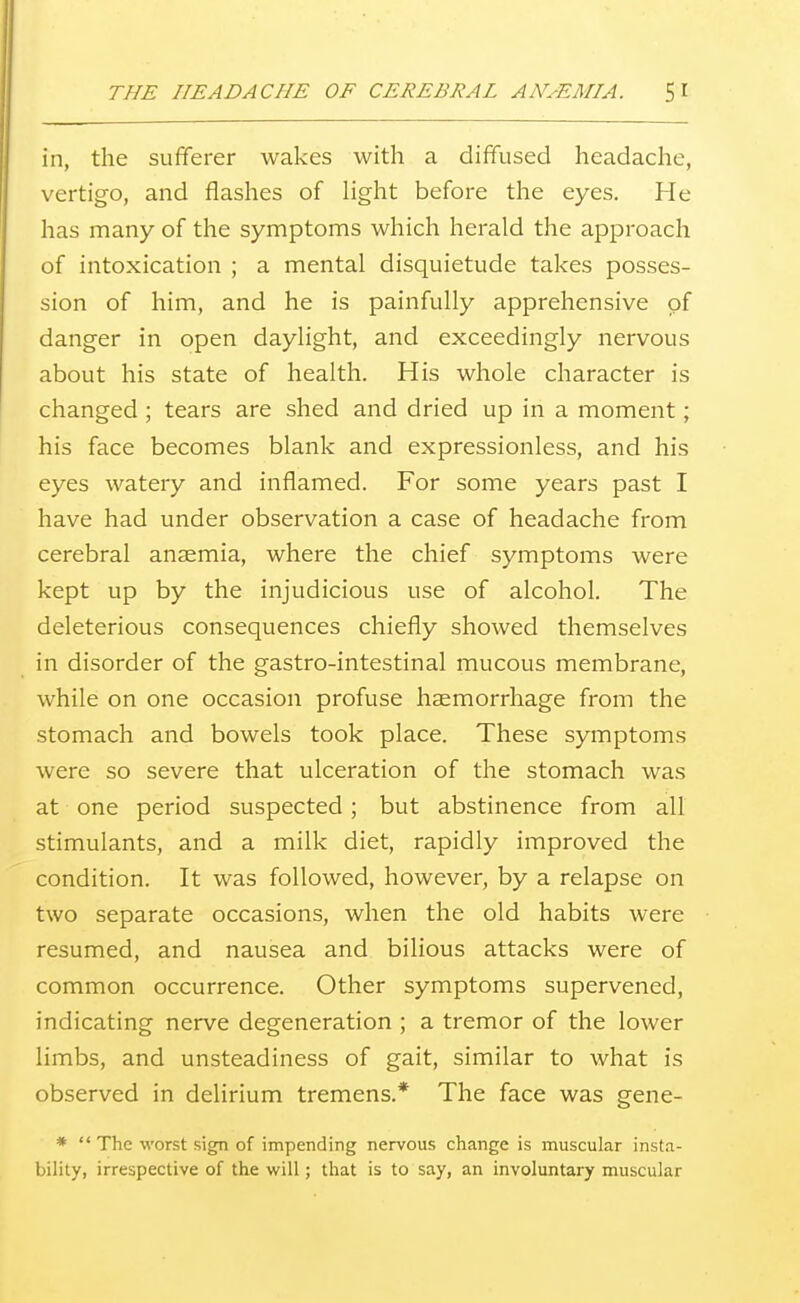 in, the sufferer wakes with a diffused headache, vertigo, and flashes of light before the eyes. He has many of the symptoms which herald the approach of intoxication ; a mental disquietude takes posses- sion of him, and he is painfully apprehensive of danger in open daylight, and exceedingly nervous about his state of health. His whole character is changed; tears are shed and dried up in a moment; his face becomes blank and expressionless, and his eyes watery and inflamed. For some years past I have had under observation a case of headache from cerebral anaemia, where the chief symptoms were kept up by the injudicious use of alcohol. The deleterious consequences chiefly showed themselves in disorder of the gastro-intestinal mucous membrane, while on one occasion profuse haemorrhage from the stomach and bowels took place. These symptoms were so severe that ulceration of the stomach was at one period suspected; but abstinence from all stimulants, and a milk diet, rapidly improved the condition. It was followed, however, by a relapse on two separate occasions, when the old habits were resumed, and nausea and bilious attacks were of common occurrence. Other symptoms supervened, indicating nerve degeneration ; a tremor of the lower limbs, and unsteadiness of gait, similar to what is observed in delirium tremens.* The face was gene- *  The worst sign of impending nervous change is muscular insta- bility, irrespective of the will; that is to say, an involuntary muscular