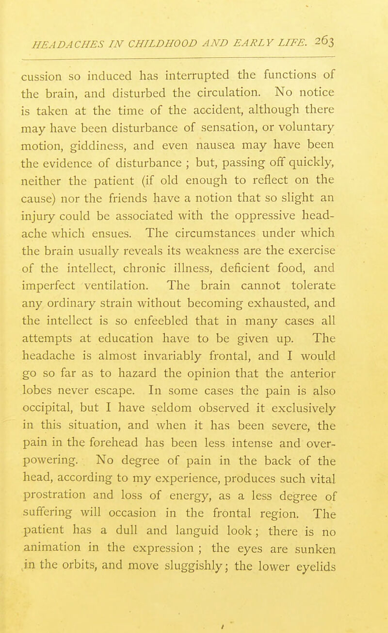 CLission SO induced has interrupted the functions of the brain, and disturbed the circulation. No notice is taken at the time of the accident, although there may have been disturbance of sensation, or voluntary motion, giddiness, and even nausea may have been the evidence of disturbance ; but, passing off quickly, neither the patient (if old enough to reflect on the cause) nor the friends have a notion that so slight an injury could be associated with the oppressive head- ache which ensues. The circumstances under which the brain usually reveals its weakness are the exercise of the intellect, chronic illness, deficient food, and imperfect ventilation. The brain cannot tolerate any ordinary strain without becoming exhausted, and the intellect is so enfeebled that in many cases all attempts at education have to be given up. The headache is almost invariably frontal, and I would go so far as to hazard the opinion that the anterior lobes never escape. In some cases the pain is also occipital, but I have seldom observed it exclusively in this situation, and when it has been severe, the pain in the forehead has been less intense and over- powering. No degree of pain in the back of the head, according to my experience, produces such vital prostration and loss of energy, as a less degree of suffering will occasion in the frontal region. The patient has a dull and languid look; there is no animation in the expression ; the eyes are sunken jn the orbits, and move sluggishly; the lower eyelids