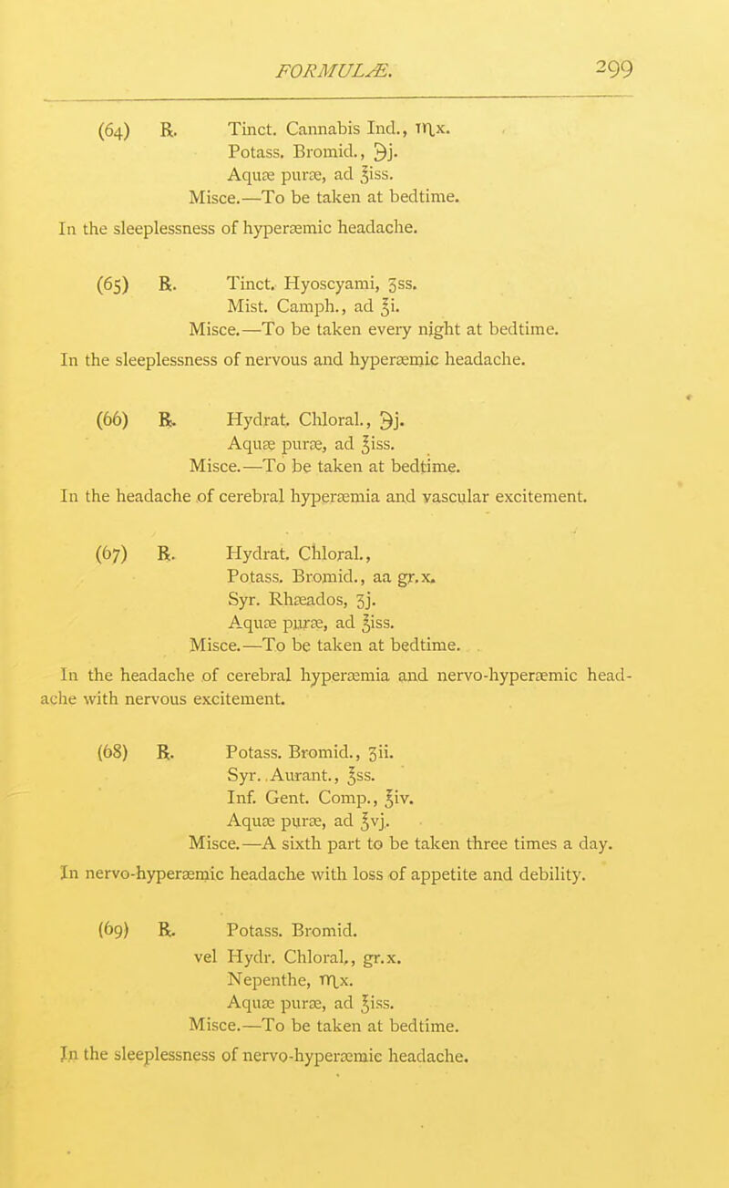 (64) R. Tinct. Cannabis Ind., Tr\,x. Potass. Bromicl, ^j- Aquas puree, ad ^iss. Misce.—To be taken at bedtime. In the sleeplessness of hypersemic headache. (65) R. Tinct. Hyoscyami, 3ss. Mist. Camph., ad ^i. Misce.—To be taken eveiy night at bedtime. In the sleeplessness of nervous and hypersemie headache. (66) R. Hydrat, Chloral., ^j. AquEe puree, ad ^iss. Misce.—To be taken at bedtime. In the headache of cerebral hypersemia and vascular excitement. (67) R. Hydrat, Chloral., Potass. Bromid., aa gr.x, Syr. Rheeados, 5j. Aquas purEE, ad ^iss. Misce.—To be taken at bedtime. In the headache of cerebral hyperjemia and nervo-hypereemic head- ache with nervous excitement. (68) R. Potass. Bromid., 3ii. Syr.. Aurant, ^ss. Inf. Gent. Comp., ^iv. Aquse puree, ad ^vj,. Misce.—A sixth part to be taken three times a day. In nervo-hypersemic headache with loss of appetite and debility. {69) R. Potass. Bromid. vel Hydr. Chloral,, gr.x. Nepenthe, TY^.x. Aqua; puree, ad Jiss. Misce.—To be taken at bedtime.