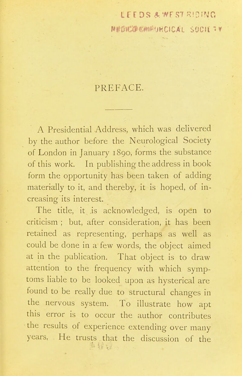 PREFACE. A Presidential Address, which was deUvered by the author before the Neurological Society of London in January 1890, forms the substance of this work. In publishing the address in book form the opportunity has been taken of adding materially to it, and thereby, it is hoped, of in- creasing its interest. The title, it .is acknowledged, is open to criticism ; but, after consideration, it has been retained as representing, perhaps as well as could be done in a few words, the object aimed at in the publication. That object is to draw attention to the frequency with which symp- toms liable to be looked upon as hysterical are found to be really due to structural changes in the nervous system. To illustrate how apt this error is to occur the author contributes the results of experience extending over many years. He trusts that the discussion of the