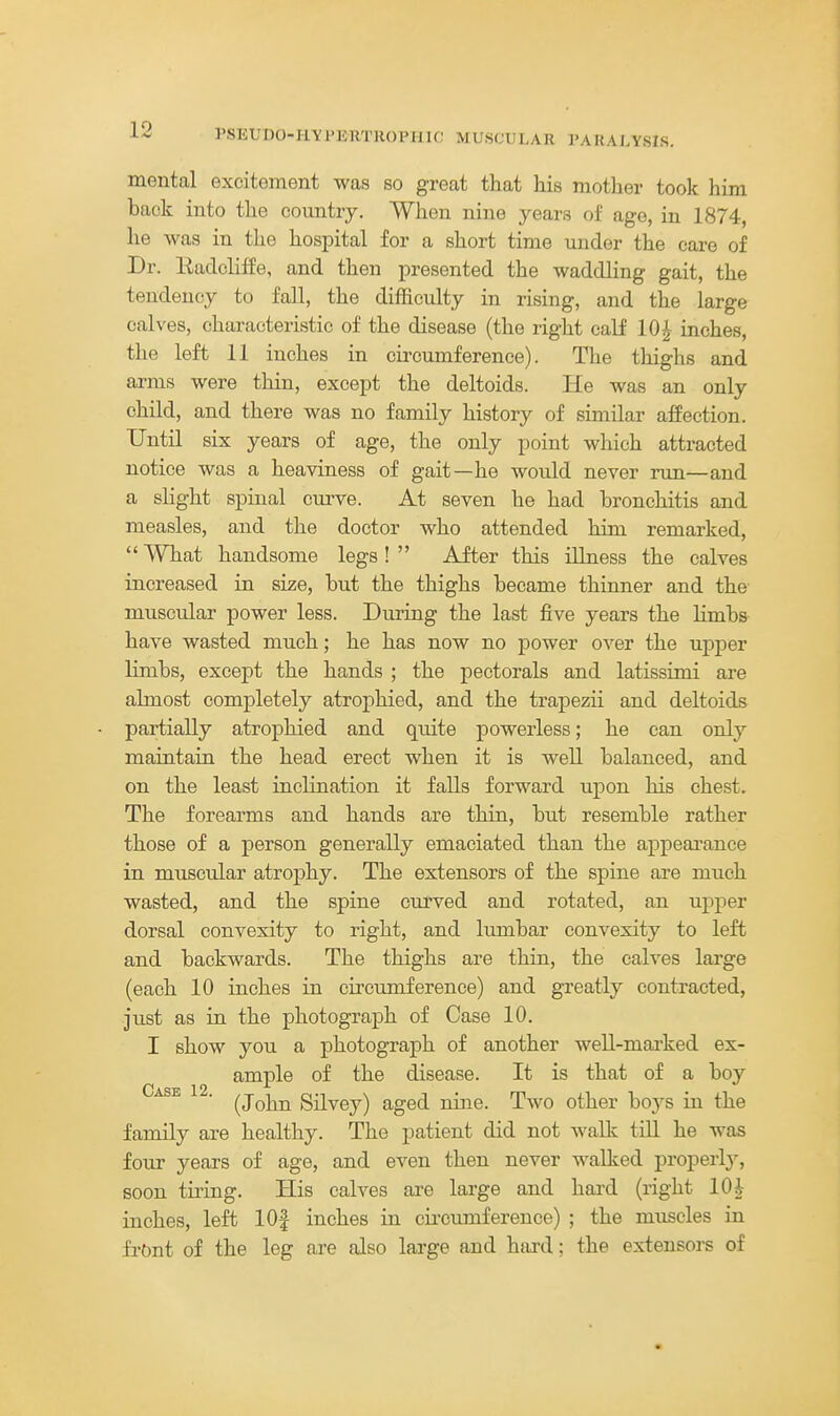 PSUUDO-IlYl'liHTHOlMIU: MUSCULAR I'ARALYSIS. mental excitement was so great that his mother took him back into the country. When nine years of age, in 1874, he was in the hospital for a short time under the care of Dr. Eadcliffe, and then presented the waddling gait, the tendency to fall, the difficulty in rising, and the large calves, characteristic of the disease (the right calf 10^ inches, the left 11 inches in circumference). The thighs and arms were thin, except the deltoids. He was an only child, and there was no family history of similar affection. Until six years of age, the only point which attracted notice was a heaviness of gait—he would never run—and a slight spinal curve. At seven he had bronchitis and measles, and the doctor who attended him remarked,  What handsome legs !  After this illness the calves increased in size, but the thighs became thinner and the- muscular power less. During the last five years the hmbs have wasted much; he has now no power over the upper limbs, except the hands ; the pectorals and latissimi are almost completely atrophied, and the trapezii and deltoids partially atrophied and quite powerless; he can only maintain the head erect when it is well balanced, and on the least inclination it falls forward upon his chest. The forearms and hands are thin, but resemble rather those of a person generally emaciated than the appearance in muscular atrophy. The extensors of the spine are much wasted, and the spine curved and rotated, an upper dorsal convexity to right, and lumbar convexity to left and backwards. The thighs are thin, the calves large (each 10 inches in circumference) and greatly contracted, just as in the photograph of Case 10. I show you a photograph of another well-mai-ked ex- ample of the disease. It is that of a boy Case 12. ^j^^^ Silvey) aged nine. Two other boj^s in the family are healthy. The patient did not walk till he was four years of age, and even then never walked properlj^, soon tiring. His calves are large and hai'd (right lOi inches, left lOf inches in cii-cumference) ; the muscles in front of the leg are also large and hard; the extensors of