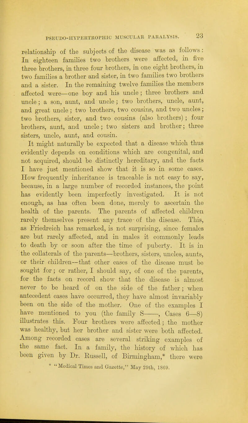 relationship of the subjects of the disease was as follows: In eighteen families two brothers were affected, in five thi-ee brothers, in thi-ee four brothers, in one eight brothers, in two families a brother and sister, in two families two brothers and a sister. In the remaining twelve families the members affected were—one boy and his uncle ; three brothers and uncle ; a son, aimt, and uncle ; two brothers, uncle, aimt, and great uncle ; two brothers, two cousins, and two uncles; two brothers, sister, and two cousins (also brothers); four brothers, aunt, and xxncle ; two sisters and brother; three sisters, imcle, aunt, and cousin. It might naturally be expected that a disease which thus evidently depends on conditions which are congenital, and not acquired, should be distinctly hereditary, and the facts I have just mentioned show that it is so in some cases. How frequently inheritance is traceable is not easy to say, because, in a large number of recorded instances, the point has evidently been imperfectly investigated. It is not enough, as has often been done, merely to ascertain the health of the parents. The parents of affected children rarely themselves present any trace- of the disease. This, as Friedreich has remarked, is not surprising, since females are but rarely affected, and in males it commonly leads to death by or soon after the time of puberty. It is in the collaterals of the parents—brothers, sisters, uncles, aunts, or their children—that other cases of the disease must be sought for; or rather, I should say, of one of the parents, for the facts on record show that the disease is almost never to be heard of on the side of the father; when antecedent cases have occurred, they have almost invariably been on the side of the mother. One of the examples I have mentioned to you (the family S , Cases 6—8) illustrates this. Four brothers were affected; the mother was healthy, but her brother and sister were both affected. Among recorded cases are several striking examples of the same fact. In a family, the history of which has been given by Dr. Eussell, of Binningham,* there were * Medical Times and Gazette, May 29tL, 1869.