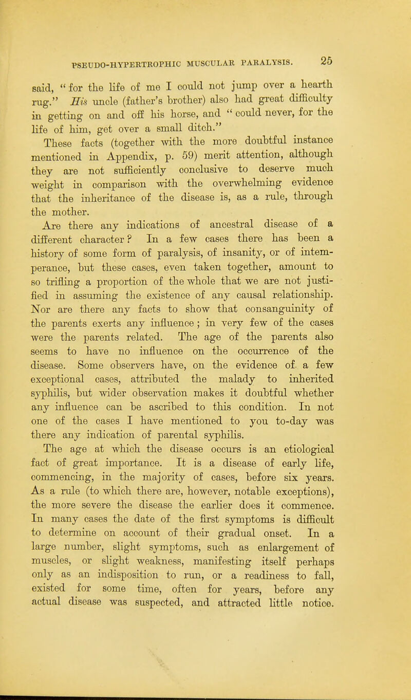 said,  for the life of me I could not jump over a hearth rug. Eu uncle (father's brother) also had great difficulty in getting on and off his horse, and  could never, for the life of him, get over a small ditch. These facts (together with the more doubtful instance mentioned in Appendix, p. 59) merit attention, although they are not sufficiently conclusive to deserve much weight in comparison with the overwhelming evidence that the inheritance of the disease is, as a rale, through the mother. Are there any indications of ancestral disease of a different character ? In a few cases there has been a history of some form of paralysis, of insanity, or of intem- perance, but these cases, even taken together, amount to so trifling a proportion of the whole that we are not justi- fied in assimiing the existence of any causal relationship. Nor are there any facts to show that consanguinity of the parents exerts any influence; in very few of the cases were the parents related. The age of the parents also seems to have no influence on the occurrence of the disease. Some observers have, on the evidence of. a few exceptional cases, attributed the malady to inherited syphihs, but wider observation makes it doubtful whether any influence can be ascribed to this condition. In not one of the cases I have mentioned to you to-day was there any indication of parental syphilis. The age at which the disease occurs is an etiological fact of great importance. It is a disease of early life, commencing, in the majority of cases, before six years. As a rule (to which there are, however, notable exceptions), the more severe the disease the earlier does it commence. In many cases the date of the first symptoms is difficult to determine on accoimt of their gradual onset. In a large number, slight symptoms, such as enlargement of muscles, or slight weakness, manifesting itself perhaps only as an indisposition to run, or a readiness to fall, existed for some time, often for years, before any actual disease was suspected, and attracted little notice.