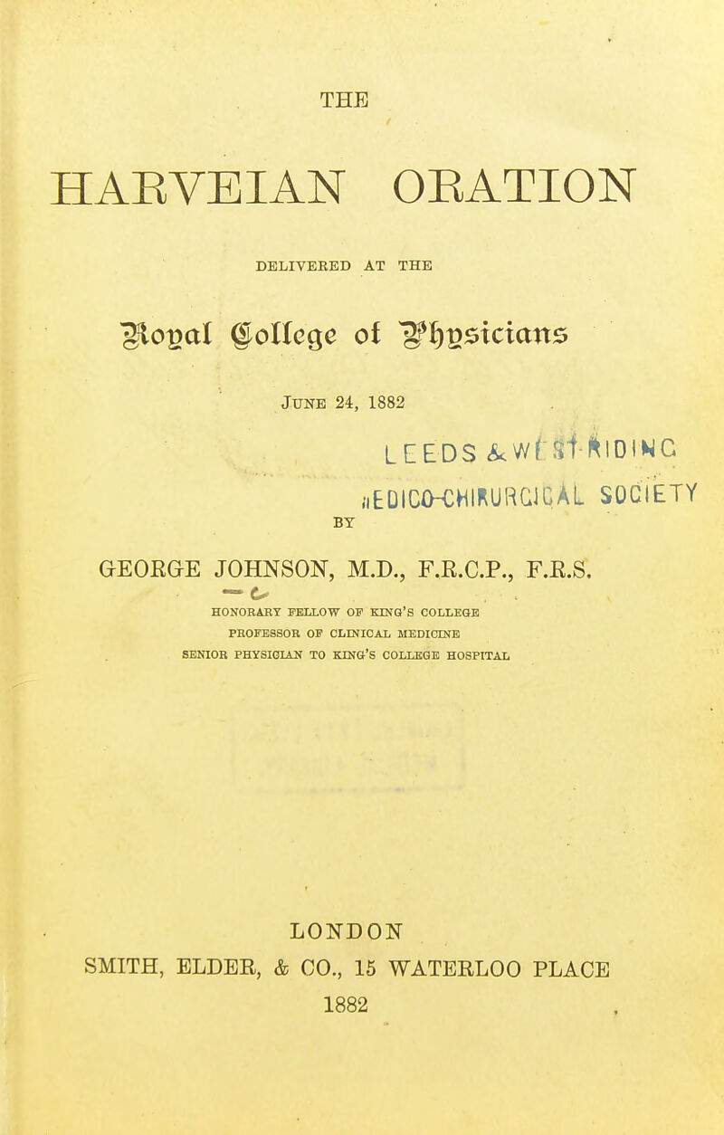 THE HAEVEIAN OEATION DELIVERED AT THE June 24, 1882 LEEDS <^wf:Stf^lDINC aEDICfKHIRURaCAL SOCIETY BY GEOEGE JOHNSON, M.D., F.E.C.P., F.E.S. HONORABY FELLOW OF KING'S COLLEaE PROFESSOR OF CLINICAL MEDICINB SENIOR PHYSIGLiN TO KING'S COLLEGE HOSPITAL LONDON SMITH, ELDER, & CO., 15 WATERLOO PLACE 1882