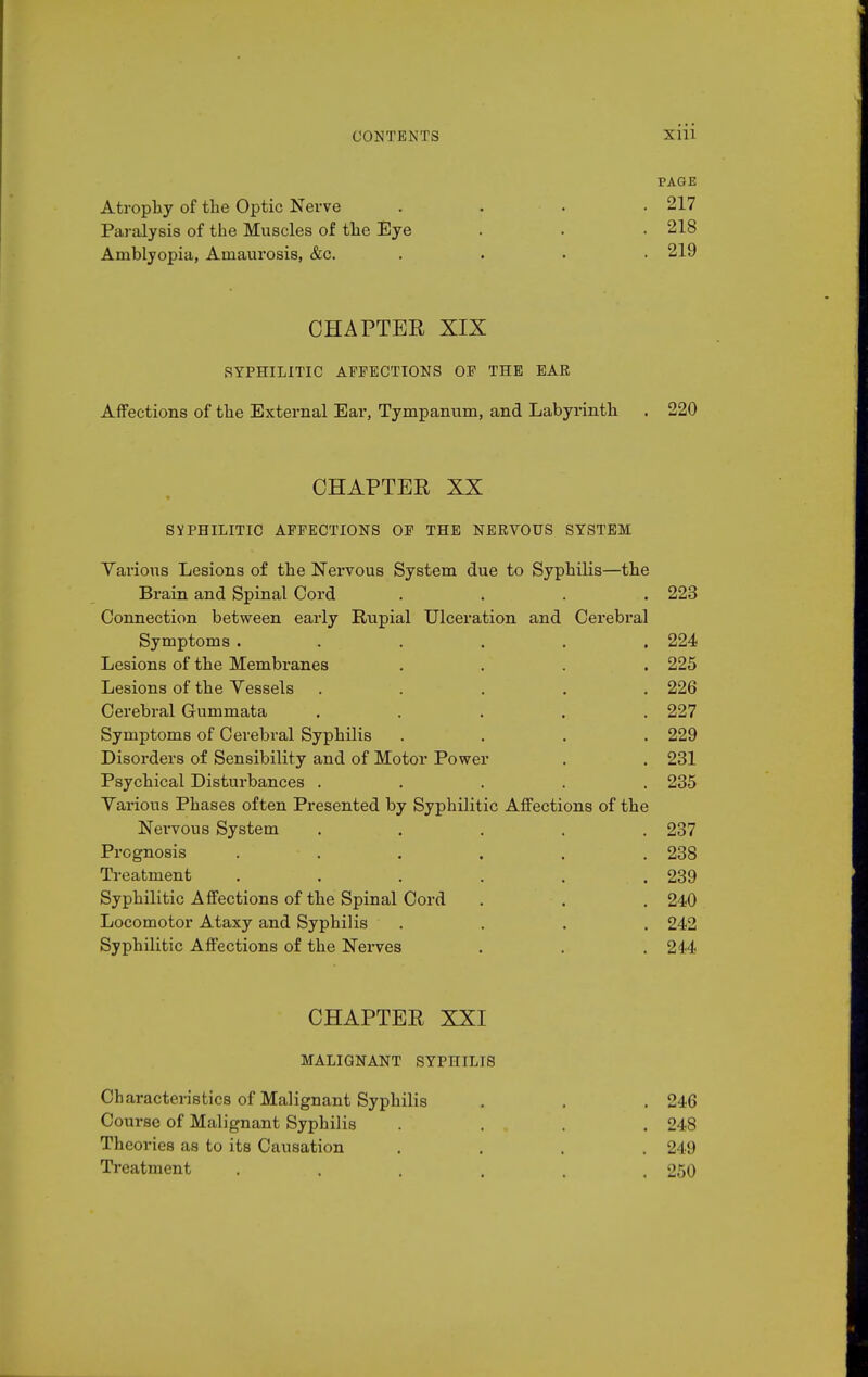 Atrophy of the Optic Nerve Paralysis of the Muscles of the Eye Amblyopia, Amaurosis, &c. PAGE 217 218 219 CHAPTER XIX RYPHILITIC AFFECTIONS OP THE EAR Affections of the External Ear, Tympanum, and Labyrinth . 220 CHAPTER XX SYPHILITIC AFFECTIONS OP THE NERVOUS SYSTEM Various Lesions of the Nervous System due to Syphilis—the Brain and Spinal Cord .... 223 Connection between early Rupial Ulceration and Cerebral Symptoms ...... 224 Lesions of the Membranes .... 225 Lesions of the Vessels ..... 226 Cerebral Gummata ..... 227 Symptoms of Cerebral Syphilis .... 229 Disorders of Sensibility and of Motor Power . . 231 Psychical Disturbances ..... 285 Various Phases often Presented by Syphilitic Affections of the Nervous System ..... 237 Prognosis ...... 238 Treatment ...... 239 Syphilitic Affections of the Spinal Cord . . . 240 Locomotor Ataxy and Syphilis .... 242 Syphilitic Affections of the Nerves . . .244 CHAPTER XXI MALIGNANT SYPHILIS Characteristics of Malignant Syphilis . . . 246 Course of Malignant Syphilis .... 248 Theories as to its Causation .... 249 Treatment ...... 250