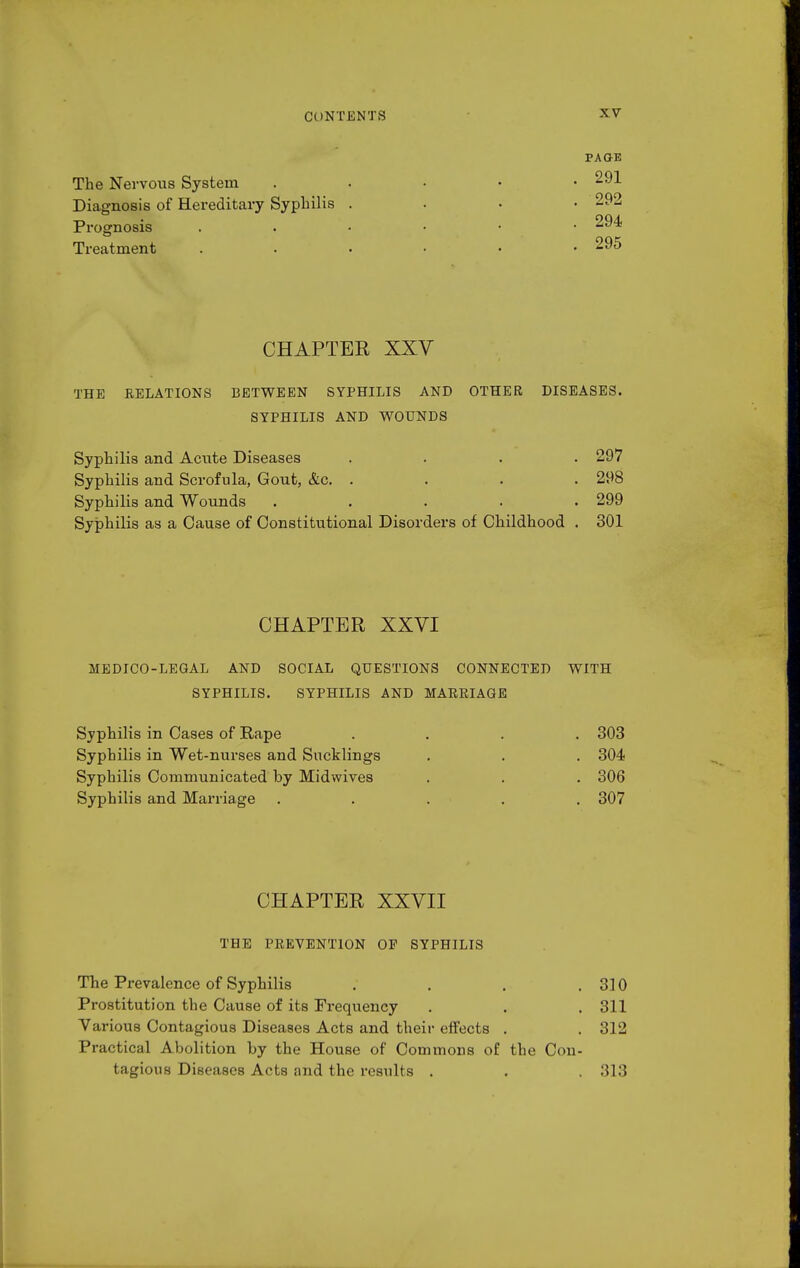 PAGE The Nervous System . . • • • 291 Diagnosis of Hereditary Syphilis .... 292 Prognosis 294 Treatment ...... 295 CHAPTER XXV THE RELATIONS BETWEEN SYPHILIS AND OTHER DISEASES. SYPHILIS AND WOUNDS Syphilis and Actite Diseases .... 297 Syphilis and Scrofula, Gout, &c. .... 298 Syphilis and Wounds ..... 299 Syphilis as a Cause of Constitutional Disorders of Childhood . 301 CHAPTER XXVI MEDICO-LEGAL AND SOCIAL QUESTIONS CONNECTED WITH SYPHILIS. SYPHILIS AND MARRIAGE Syphilis in Cases of Rape .... 303 Syphilis in Wet-nurses and Sucklings . . . 304 Syphilis Communicated by Midwives . . . 306 Syphilis and Marriage ..... 307 CHAPTER XXVII THE PREVENTION OP SYPHILIS The Prevalence of Syphilis . . . .310 Prostitution the Cause of its Frequency . . . 311 Various Contagious Diseases Acts and their effects . . 312 Practical Abolition by the House of Commons of the Con- tagious Diseases Acts and the results . . . 313