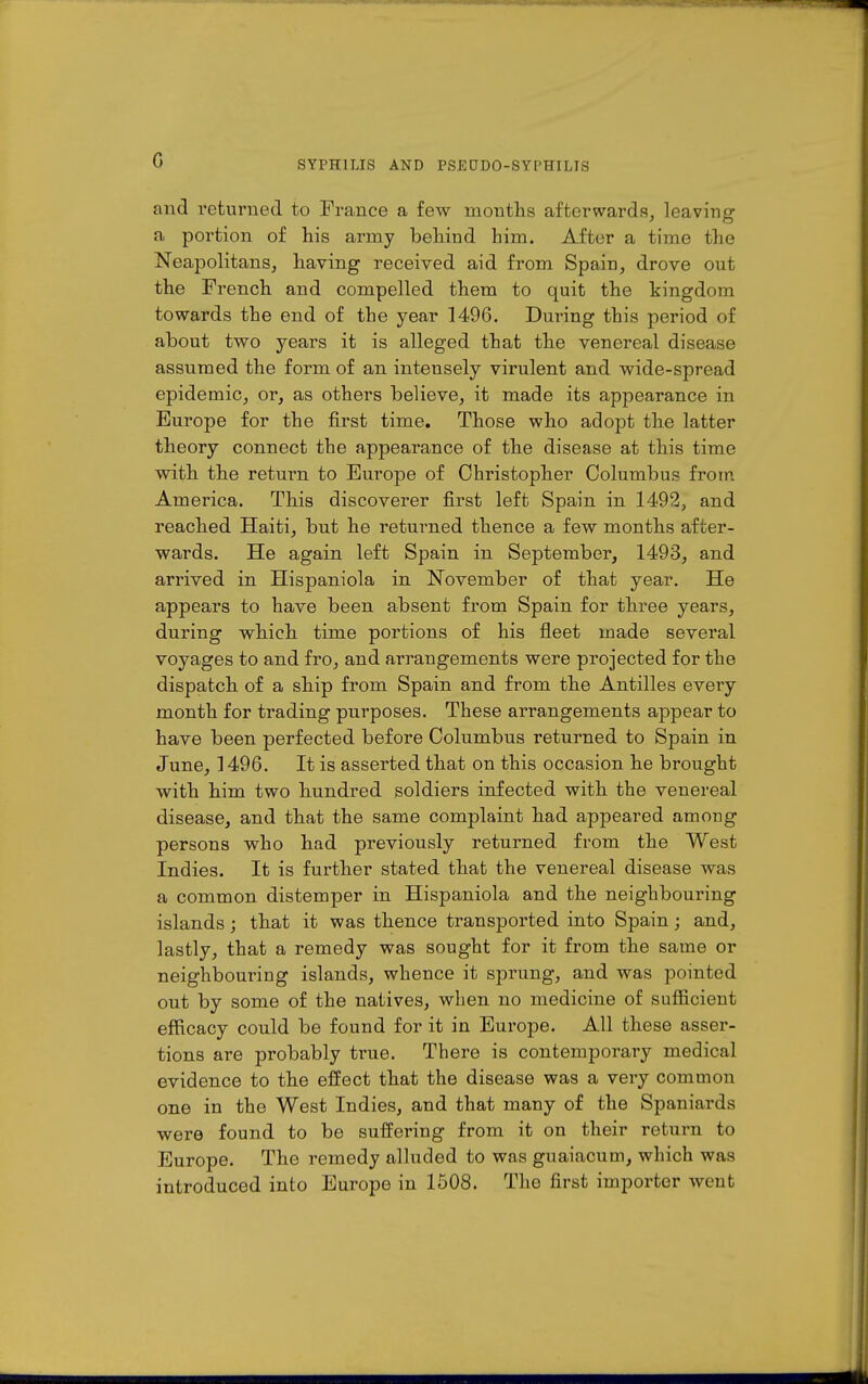 G and returned to France a few mouths afterwards, leaving a portion of his army behind him. After a time the Neapolitans, having received aid from Spaiu, drove out the French and compelled them to quit the kingdom towards the end of the year 1496. During this period of about two years it is alleged that the venereal disease assumed the form of an intensely virulent and wide-spread epidemic, or, as others believe, it made its appearance in Europe for the first time. Those who adopt the latter theory connect the appearance of the disease at this time with the return to Europe of Christopher Columbus from America. This discoverer first left Spain in 1492, and reached Haiti, but he returned thence a few months after- wards. He again left Spain in September, 1493, and arrived in Hispaniola in November of that year. He appears to have been absent from Spain for three years, during which time portions of his fleet made several voyages to and fro, and arrangements were projected for the dispatch of a ship from Spain and from the Antilles every month for trading purposes. These arrangements appear to have been perfected before Columbus returned to Spain in June, 1496, It is asserted that on this occasion he brought with him two hundred soldiers infected with the venereal disease, and that the same complaint had appeared among persons who had previously returned from the West Indies. It is further stated that the venereal disease was a common distemper in Hispaniola and the neighbouring islands; that it was thence transported into Spain; and, lastly, that a remedy was sought for it from the same or neighbouring islands, whence it sprung, and was pointed out by some of the natives, when no medicine of sufficient efficacy could be found for it in Europe. All these asser- tions are probably true. There is contemporary medical evidence to the effect that the disease was a very common one in the West Indies, and that many of the Spaniards were found to be suffering from it on their return to Europe. The remedy alluded to was guaiacum, which was introduced into Europe in 1508. The first importer went