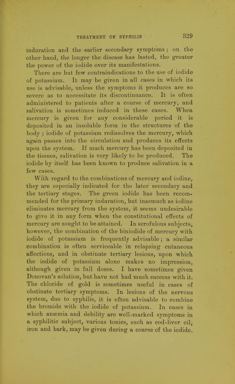 induration and the earlier secondary symptoms ; on the other hand^ the longer the disease has lasted^ the greater the power of the iodide over its manifestations. There are but few contraindications to the use of iodide of potassium. It may be given in all cases in which its use is advisable, unless the symptoms it produces are so severe as to necessitate its discontinuance. It is often administered to patients after a course of mercury, and salivation is sometimes induced in these cases. When mercury is given for any considerable period it is deposited in an insoluble form in the structures of the body ; iodide of potassium redissolves the mercury, which again passes into the circulation and produces its effects upon the system. If much mercury has been deposited in the tissues, salivation is very likely to be produced. The iodide by itself has been known to produce salivation in a few cases. Wfth regard to the combinations of mercury and iodine, they are especially indicated for the later secondary and the tertiary stages. The green iodide has been recom- mended for the primary induration, but inasmuch as iodine eliminates mercury from the system, it seems undesirable to give it in any form when the constitutional effects of mercury are sought to be attained. In scrofulous subjects, however, the combination of the biniodide of mercury with iodide of potassium is frequently advisable; a similar combination is often serviceable in relapsing cutaneous affections, and in obstinate tertiary lesions, upon which the iodide of potassium alone makes no impression, although given in full doses. I have sometimes given Donovan^s solution, but have not had much success with it. The chloride of gold is sometimes useful in cases of obstinate tertiary symptoms. In lesions of the nervous system, due to syphilis, it is often advisable to combine the bromide with the iodide of potassium. In cases in which anaemia and debility are well-marked symptoms in a syphilitic subject, various tonics, such as cod-liver oil, iron and bark, may be given during a course of the iodide.