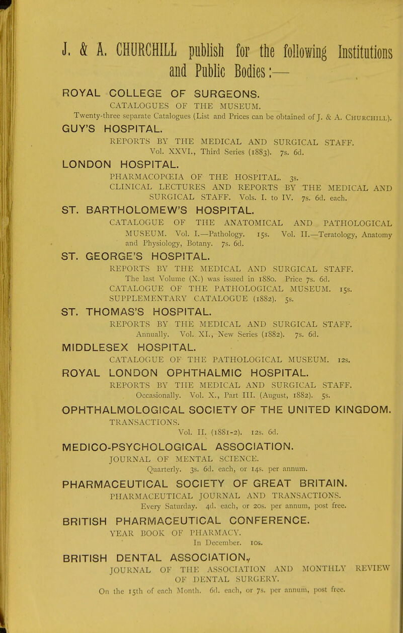 J. & A. CHURCHILL publish for the following Institutions and Public Bodies:— ROYAL COLLEGE OF SURGEONS. CATALOGUES OF THE MUSEUM. Twenty-three separate Catalogues (List and Prices can be obtained of J. & A. Churchill). GUY'S HOSPITAL. REPORTS BY THE MEDICAL AND SURGICAL STAFF. Vol. XXVI., Third Series (1883). 7s. 6d. LONDON HOSPITAL. PHARMACOPCEIA OF THE HOSPITAL. 3s. CLINICAL LECTURES AND REPORTS BY THE MEDICAL AND SURGICAL STAFF. Vols. I. to IV. 7s. 6d. each. ST. BARTHOLOMEW'S HOSPITAL. CATALOGUE OF THE ANATOMICAL AND PATHOLOGICAL MUSEUM. Vol. I.—Pathology. 15s. Vol. II.—Teratology, Anatomy and Physiology, Botany. 7s. 6d. ST. GEORGE'S HOSPITAL. REPORTS BY THE MEDICAL AND SURGICAL STAFF. The last Volume (X.) was issued in 1880. Price 7s. 6d. CATALOGUE OF THE PATHOLOGICAL MUSEUM. 15s. SUPPLEMENTARY CATALOGUE (1882). 5s. ST. THOMAS'S HOSPITAL. REPORTS BY THE MEDICAL AND SURGICAL STAFF. Annually. Vol. XL, New Series (1882). 7s. 6d. MIDDLESEX HOSPITAL. CATALOGUE OF THE PATHOLOGICAL MUSEUM. 12s. ROYAL LONDON OPHTHALMIC HOSPITAL. REPORTS BY THE MEDICAL AND SURGICAL STAFF. Occasionally. Vol. X., Part HI. (August, 1882). 5s. OPHTHALMOLOGICAL SOCIETY OF THE UNITED KINGDOM. TRANSACTIONS. Vol. II. (1881-2). I2S. 6d. MEDICO-PSYCHOLOGICAL ASSOCIATION. JOURNAL OF MENTAL SCIENCE. Quarterly. 3s. 6d. each, or 14s. per annum. PHARMACEUTICAL SOCIETY OF GREAT BRITAIN. PHARMACEUTICAL JOURNAL AND TRANSACTIONS. Every Saturday. 4d. each, or 20s. per annum, post free. BRITISH PHARMACEUTICAL CONFERENCE. YEAR BOOK OF PHARMACY. In December. los. BRITISH DENTAL ASSOCIATION., JOURNAL OF THE ASSOCIATION AND MONTHLY REVIEW OF DENTAL SURC^ERY. On the 15th of each IMonlh. 6(1. each, or 7s. per annum, post free.