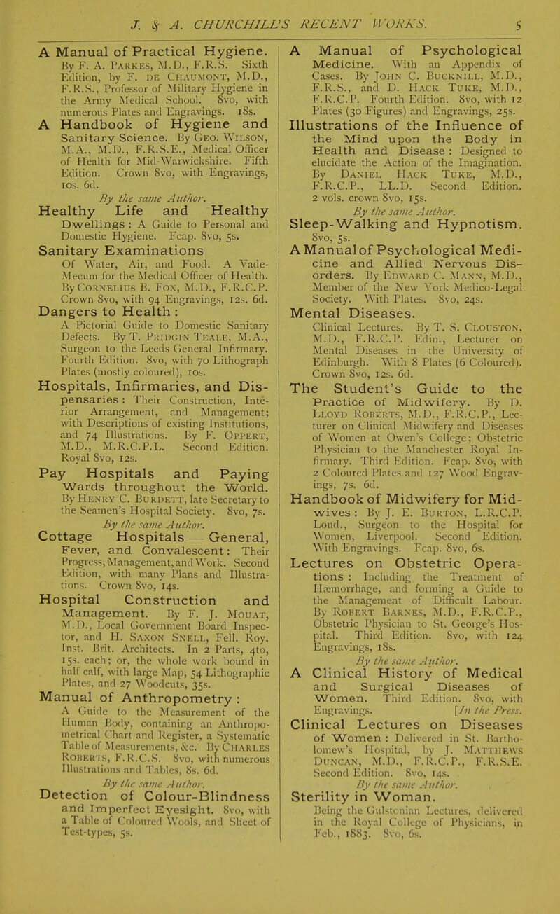 A Manual of Practical Hygiene. By F. A. I'ARKES, M.D., F.R.S. Sixth Edition, by F. DE Chaumont, M.D., F.R.S., Trofessor of Military Hygiene in the Army Medical School. 8vo, with numerous Plates and Engravings. i8s. A Handbook of Hygiene and Sanitary Science. ]5y Geo. Wilson, M.A., xM.D., F.R.S.E., Medical Officer of Health for Mid-Warwickshire. Fifth Edition. Crown Svo, with Engravings, los. 6d. By the same Author. Healthy Life and Healthy Dwellings : A Guide to Personal and Domestic Hygiene. Fcap. Svo, 5s. Sanitary Examinations Of Water, Air, and Food. A Vade- Mecum for the Medical Officer of Health. By Cornelius B. Fox, M.D., F.R.C.P. Crown Svo, with 94 Engravings, 12s. 6d. Dangers to Health: A Pictorial Guide to Domestic Sanitary Defects. By T. Pridgin Teale, M.A., Surgeon to the Leeds (ieneral Infirmary. Fourth Edition. Svo, with 70 Lithograph Plates (mostly coloured), los. Hospitals, Infirmaries, and Dis- pensaries : Their Construction, Inte- rior Arrangement, and Management; with Descriptions of existing Institutions, and 74 Illustrations. By F. Oppert, M.D., M.R.C.P.L. Second Edition. Royal Svo, 12s. Pay Hospitals and Paying Wards throughout the World, By Henry C. Burdett, late Secretary to the Seamen's Hospital Society. Svo, 7s. By the same A utlior. Cottage Hospitals — General, Fever, and Convalescent: Their Progress, Management, and Work. Second Edition, with many Plans and Illustra- tions. Crown Svo, 14s. Hospital Construction and Management. By F. J. Mouat, M.D., Local Government Board Inspec- tor, and H. Saxon Snell, Fell. Roy. Inst. Brit. Architects. In 2 Parts, 4to, 15s. each; or, the whole work bound in half calf, with large Map, 54 Lithographic Plates, and 27 Woodcuts, 3Ss. Manual of Anthropometry : A Guide to the Measurement of the Human Body, containing an Anthropo- metrical Chart and Register, a Systematic Table of Measurements, &c. By CHARLES Roberts, F.R.C.S. Svo, with numerous Illustrations and Tables, 8s. 6d. By the same A iithor. Detection of Colour-Blindness and Imperfect Eyesight. iSvo, with a Table of Coloured Wools, and Sheet of Test-types, 5s. A Manual of Psychological Medicine. With an Appendix of Cases. By John C. Bucknill, M.D., F.R.S., and D. Hack Tuke, M.D., F.R.C.P. Fourth Edition. Svo, with 12 Plates (30 Figures) and Engravings, 25s. Illustrations of the Influence of the Mind upon the Body in Health and Disease : Designed to elucidate the Action of the Imagination. By Daniel Hack Tuke, M.D., F.R.C.P., LL.D. Second Edition. 2 vols, crown Svo, 15s. By the same A iithor. Sleep-Walking and Hypnotism. Svo, 5s. AManualof Psychological Medi- cine and Allied Nervous Dis- orders. By Edward C. Mann, M.D., Member of the New York Medico-Legal Society. With Plates. Svo, 24s. Mental Diseases. CHnical Lectures. By T. S. Clouston, M.D., F.R.C.P. Edin., Lecturer on Mental Diseases in the University of Edinburgh. With 8 Plates (6 Coloured). Crown Svo, 12s. 6d. The Student's Guide to the Practice of Midwifery. By D. Lloyd Roberts, M.D., F.R.C.P., Lec- turer on Clinical Midwifery and Diseases of Women at Owen's College; Obstetric Physician to the Manchester Royal In- firmary. Third Edition. Fcap. Svo, with 2 Coloured Plates and 127 Wood Engrav- ings, 7s. 6d. Handbook of Midwifery for Mid- wives : By J. E. Burton, L.R.C.P. Lond., Surgeon to the Hospital for W^omen, Liverpool. Second Edition. With Engravings. Fcap. Svo, 6s. Lectures on Obstetric Opera- tions : Including the Treatment of Hemorrhage, and forming a Guide to the Management of Difficult Labour. By Robert Barnes, M.D., F.R.C.P., Obstetric Physician to St. George's Hos- pital. Third Edition. Svo, with 124 Engravings, iSs. By the same Author. A Clinical History of Medical and Surgical Diseases of Women, Third Edition. Svo, with Engravings. [In the Press. Clinical Lectures on Diseases of Women : Delivered in St. Bartho- lomew's Hospital, by J. Matthews Duncan, M.D., F.R.C.P., F.R.S.E. Second Edition. Svo, 14s. . By the same A iithor. Sterility in Woman. Being the Gulstonian Lectures, delivered in the Royal College of Physicians, in Feb., 1883. Svo, 6s.