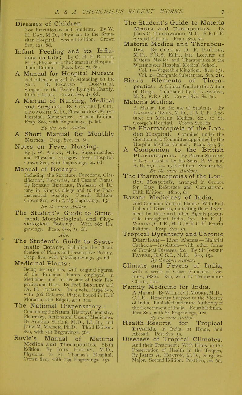 Diseases of Children. For Practitioners and Students. By W. H. Day, M.D., IMiysician to the Sama- ritan Hospital. Second Edition. Crown Svo, I2S. 6d. Infant Feeding and its Influ- ence on Life ; By C. H. F. Routh, M. D., Physician to the Samaritan Hospital. Third Edition. Fcap. Svo, 7s. 6d. A Manual for Hospital Nurses and others engaged in Attending on the Sick. By Edward J. Domville, Surgeon to the Exeter Lying-in Charity. Fifth Edition. Crown Svo, 2s. 6d. A Manual of Nursing, Medical and Surgical. By Charles J. Cul- LiNGWORTii, M.D., Physician to St. Mary's Hospital, Manchester. Second Edition. Fcap. Svo, with Engravings, 3s. 6d. By the same Author. A Short Manual for Monthly Nurses. Fcap. Svo, is. 6d. Notes on Fever Nursing. By J. W. Allan, M.B., Superintendent and Physician, Glasgow Fever Hospital. Crown 8vo, with Engravings, 2s. 6d. Manual of Botany: Including the Structure, Functions, Clas- sification, Properties, and Uses of Plants. By Robert Bentley, Professor of Bo- tany in King's College and to the Phar- maceutical Society. Fourth Edition. Crown Svo, with 1,185 Engravings, 15s. By the same Author. The Student's Guide to Struc- tural, Morphological, and Phy- siological Botany. With 660 En- gravings. Fcap. Svo, 7s. 6d. Also. The Student's Guide to Syste- matic Botany, including the Classi- fication of Plants and Descriptive Botany. Fcap. Svo, with 350 Engravings, 3s. 6d. Medicinal Plants : Being descrijDtions, with original figures, of the Principal Plants employed in Medicine, and an account of their Pro- perties and Uses. By Prof. Bentley and Dr. H. Trimen. In 4 vols., large Svo, with 306 Coloured Plates, bound in Half Morocco, Gilt Edges, I ils. The National Dispensatory : Containing the Natural History, Chemistry, Pharmacy, Actions and Uses of Medicines. By Alfred .Stilli::, M.D., LL.l)., and John M. Maisch, Ph.D. Third EtUtJoti. Svo, with 311 Engravings, 36s. Royle's Manual of Materia Medica and Therapeutics. Sixth Edition. By John Harley, M.D., Physician to St. Thomas's Hospital. Crown Svo, with 139 Engravings, 15s. The Student's Guide to Materia Medica and Therapeutics. By John C. Thorowgood, M.l)., F.R.C.P. Second Edition. Fcap. Svo, 7s. Materia Medica and Therapeu- tics. By Charles D. F. Phillips, M.D., F.R.S. Edin., late Lecturer on Materia Medica and Therapeutics at the Westminster Hospital Medical School. Vol. I—Vegetable Kingdom. Svo, 15s. Vol. 2—Inorganic Substances. Svo, 21s. Binz's Elements of Thera- peutics : A Clinical Guide to the Action of Drugs. Translated by E. I. Sparks, M.B., F.R.C.P. Crown Svo, Ss. 6d. Materia Medica. A Manual for the use of Students. By IsAMHARD Owen, M.D., F.R.C.P., Lec- turer on Materia Medica, &c., to St. George's Flospital. Crown Svo, 6s. The Pharmacopoeia of the Lon- don Hospital. Compiled under the direction of a Committee appointed by tlie Hospital Medical Council. Fcap. Svo, 3s. A Companion to the British Pharmacopoeia. By Peter Squire, F.L.S., assisted by his .Sons, P. W. and A. II. Squire. 13th Edition. Svo, ios.6d. By the same Authors. The Pharmacopoeias of the Lon- don Hospitals, arranged in Groups for Easy Reference and Comparison. Fifth Edition. iSmo, 6s. Bazaar Medicines of India, And Common Medical Plants : With Full Index of Diseases, indicating their Treat- ment by these and other Agents procur- able throughout India, &c. By E. J. Waring, C.I.E., M.D., F.R.C.P. Fourth Edition. Fcap. Svo, 5s. Tropical Dysentery and Chronic Diarrhoea — Liver Abscess — Malarial Cachexia—Insolation—with other forms of Tropical Diseases, &c. By Sir Joseph Fayrer, K.C.S.I., M.D. Svo, 15s. By the same A uthor. Climate and Fevers of India, with a series of C'ases (Croonian Lec- tures, 18S2). Svo, with 17 Temperature Charts, 12s. Family Medicine for India. A Manual. By William J.Moore, M.D., CLE., Honorary Surgeon to the Viceroy of India. Published under the Authority of the Government of India. Fourth Edition. ,Post Svo, with 64 Engravings, 12s. By the saj/ic Author. Health-Resorts for Tropical Invalids, in India, at Home, and Abroad. Post Svo, 5s. Diseases of Tropical Climates, And their Treatment: With Hints for the Preservation of Health in the Tropics, By James A. Hor i on, M.I)., Surgcon- Major. Second Edition. Post Svo, :2s. 6d.