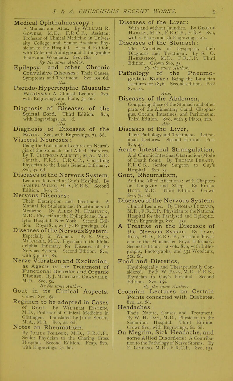 Medical Ophthalmoscopy : A Manual and Atlas. By William R. GOWERS, M.D., F.R.C.r., Assistant Professor of Clinical Medicine in Univer- sity College, and Senior Assistant Phy- sician to the Hospital. Second Edition, with Coloured Autotype and Lithographic Plates and Woodcuts. 8vo, i8s. By the same Author. Epilepsy, and other Chronic Convulsive Diseases : Their Causes, Symptoms, and Treatment. 8vo, los. 6d. Also. Pseudo-Hypertrophic Muscular Paralysis : A Clinical Lecture. 8vo, with Engra\dngs and Plate, 3s. 6d. Also. Diagnosis of Diseases of the Spinal Cord. Third Edition. 8vo, with Engravings, 4s. d. Also. Diagnosis of Diseases of the Brain. Svo, with Engravings, 7s. 6d. Visceral Neuroses : Being the Gulstonian Lectures on Neural- gia of the Stomach, and Allied Disorders. By T. Clifford Allbutt, M.A., M.D. Cantab., F.R.S., F.R.C.P., Consulting Physician to the Leeds General Infirmary. Svo, 4s. 6d. Diseases of the Nervous System. Lectures delivered at Guy's Hospital. By Samuel WiLKS, M.D., F.R.S. Second Edition. Svo, i8s. Nervous Diseases: Their Description and Treatment. A Manual for Students and Practitioners of Medicine. By Allen M. Hamilton, M.D., Physician at the Epileptic and Para- lytic Hospital, New York. Second Edi- tion. Royal Svo, with 72 Engravings, l6s. Diseases of the Nervous System: Especially in Women. By S. Weir Mitchell, M.D., Physician to the Phila- delphia Infirmary for Diseases of the Nervous System. Second Edition. Svo, with 5 plates, Ss. Nerve Vibration and Excitation, as Agents in the Treatment of Functional Disorder and Organic Disease. By J. Mortimer Granville, M.D. Svo, 5s. By the same Author. Gout in its Clinical Aspects. Crown 8vf), 6s. Regimen to be adopted in Cases of Gout. By WiLiiELM Ehstein, M.D., Professor of Clinical Medicine in Grittingen. Translated by John .Scott, M.A., M.Ii. 8vo, 2s. 6d. Notes on Rheumatism. By Julius Pollock, M.D., F.R.C.P., •Senior Physician to the Cliaring Cross Hospital. Second Ivlition. J'cai). Svo, with Engravings, 3s. 6d. Diseases of the Liver : With and without Jaundice. By George Harley, M.D., F.R.C.P., F.R.S. Svo, with 2 Plates antl 36 Engravings, 21s. Diseases of the Stomach : The Varieties of Dyspepsia, their Diagnosis and Treatment. By .S. O. Hahershon, M.D., F.R.C.P. Third Edition. Crown Svo, 5s. By the same Author. Pathology of the Pneumo- gastric Nerve : Being the Lumleian Lectures for 1876. Second edition. Post Svo, 4s. Also. Diseases of the Abdomen, Comprising those of the Stomach and other parts of the Alimentary Canal, CEsopha- gus, Cfficuni, Intestines, and Peritoneum. Third Edition. Svo, with 5 Plates, 21s. Also. Diseases of the Liver, Their Pathology and Treatment. Lettso- mian Lectures. Second Edition. Post Svo, 4s. Acute Intestinal Strangulation, And Chronic Intestinal Obstruction (Mode of Death froiTi). By Thomas Bryant, F.R.C.S., .Senior Surgeon to Guy's Hospital. Svo, 3s. Gout, Rheumatism, And the Allied Affections ; with Chapters on Longevity and Sleep. By Peter Hood, M.D. Third Edition. Crown Svo, 7s. 6d. Diseases of the Nervous System. Clinical Lectures. By Thomas Buzzard, M.D.,F.R.C.P., Physician to theNational Hospital for the Paralysed and Epileptic. With Engravings, Svo. 15s. A Treatise on the Diseases of the Nervous System. By James Ross, M.D., F.R.C.P., Assistant Physi- cian to the Manchester Royal Infirmary. .Second Edition. 2 vols. Svo, with Litho- graphs, Photographs, and 332 Woodcuts^ 52s. 6d. Food and Dietetics, Physiologically and Therapeutically Con- sidered. By F. W. Payy, M.D., F.R.S., Physician to Guy's Hospital. Second Edition. Svo, 15s. By the same Author. Croonian Lectures on Certain Points connected with Diabetes. 8vo, 4s. 6d. Headaches : Their Nature, Causes, anil Treatment. By W. H. Day, M.D., Physician to the Samaritan Hospital. Tiiird Edition. Crown Svo, with Engravings, 6s. 6d. On Megrim, Sick Headache, and some Allied Disorders : A Contribu- tion to tlie Pathology of Nerve Storms. By E. LiVEiNG, M.D., I'.R.C. P. Svo, 15s.