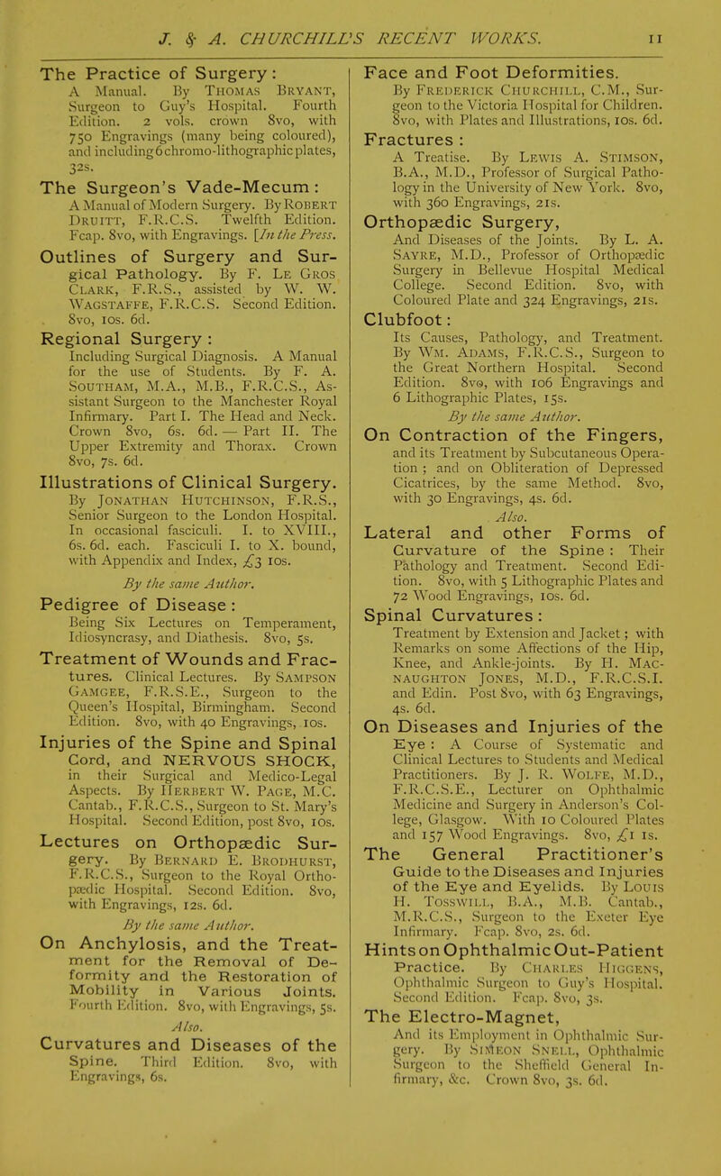 The Practice of Surgery : A Manual. By Thomas Bryant, Surgeon to Guy's Hospital. Fourth Edition. 2 vols, crown 8vo, with 750 Engravings (many being coloured), and including6chromo-lithographic plates, 32s. The Surgeon's Vade-Mecum: A Manual of Modern Surgery. By Robert Druitt, F.R.C.S. Twelfth Edition. Fcap. 8vo, with Engravings. [/«the Press. Outlines of Surgery and Sur- gical Pathology. By F. Le Gros Clark, F.R.S., assisted by W. W. Wagstaffe, F.R.C.S. Second Edition. Svo, ICS. 6d. Regional Surgery : Including Surgical Diagnosis. A Manual for the use of Students. By F. A. Southam, M.A., M.B., F.R.C.S., As- sistant Surgeon to the Manchester Royal Infirmary. Part I. The Head and Neck. Crown Svo, 6s. 6d. —■ Part II. The Upper Extremity and Thorax. Crown Svo, 7s. 6d. Illustrations of Clinical Surgery. By Jonathan Hutchinson, F.R.S., Senior Surgeon to the London Hospital. In occasional fasciculi. I. to XVIII., 6s. 6d. each. Fasciculi I. to X. bound, with Appendix and Index, ^3 los. By the same Autho7: Pedigree of Disease : Being Six Lectures on Temperament, Idiosyncrasy, and Diathesis. Svo, 5s. Treatment of Wounds and Frac- tures. Clinical Lectures. By Sampson Gamgee, F.R.S.E., Surgeon to the Queen's Hospital, Birmingham. Second Edition. Svo, with 40 Engravings, los. Injuries of the Spine and Spinal Cord, and NERVOUS SHOCK, in their Surgical and Medico-Legal Aspects. By Herbert W. Page, M.C. Cantab., F.R.C.S., Surgeon to St. Mary's Hospital. Second Edition, post Svo, los. Lectures on Orthopaedic Sur- gery. By Bernard E. Brodhurst, F.R.C.S., Surgeon to the Royal Ortho- pedic Hosjiital. Second Edition. Svo, with Engravings, 12s. 6d. By the same A uthor. On Anchylosis, and the Treat- ment for the Removal of De- formity and the Restoration of Mobility in Various Joints. Fourth I^lition. Svo, with l^ngravings, 5s. Also. Curvatures and Diseases of the Spine. Third Edition. Svo, with Engravings, 6s. Face and Foot Deformities. By Frederick Churchill, CM., Sur- feon to the Victoria Hospital for Children, vo, with Plates and Illustrations, los. 6d. Fractures : A Treatise. By Lewis A. Stimson, B.A., M.D., Professor of Surgical Patho- logy in the University of New York. Svo, with 360 Engravings, 21s. Orthopaedic Surgery, And Diseases of the Joints. By L. A. Sayre, M.D., Professor of Orthopeedic Surgery in Bellevue Hospital Medical College. Second Edition. Svo, with Coloured Plate and 324 Engravings, 21s. Clubfoot: Its Causes, Pathologj^ and Treatment. By Wm. Adams, F.R.C.S., Surgeon to the Great Northern Hospital. Second Edition. Svo, with 106 Engravings and 6 Lithographic Plates, 15s. By the same Atithor. On Contraction of the Fingers, and its Treatment by Subcutaneous Opera- tion ; and on Obliteration of Depressed Cicatrices, by the same Method. Svo, with 30 Engravings, 4s. 6d. Also. Lateral and other Forms of Curvature of the Spine : Their Pkthology and Treatment. Second Edi- tion. Svo, with 5 Lithographic Plates and 72 Wood Engravings, los. 6d. Spinal Curvatures: Treatment by Extension and Jacket; with Remarks on some Affections of the Hip, Knee, and Ankle-joints. By H. Mac- naughton Jones, M.D., F.R.C.S.I. and Edin. Post Svo, with 63 Engravings, 4s. 6d. On Diseases and Injuries of the Eye : A Course of Systematic and Clinical Lectures to Students and Medical Practitioners. By J. R. WOLFE, M.D., F.R.CS.E., Lecturer on Ophthalmic Medicine and vSurgery in Anderson's Col- lege, Glasgow. With 10 Coloured Plates and 157 Wood Engravings. Svo, is. The General Practitioner's Guide to the Diseases and Injuries of the Eye and Eyelids. By Louis H. TosswiLi., B.A., M.B. Cantab., M.R.C.S., Surgeon to the Exeter Eye Infirmary. Fcap. Svo, 2s. 6d. HintsonOphthalmicOut-Patient Practice. By Charles Huu-.ens, Ophthalmic Surgeon to Guy's Hospital. .Second Edition. Fcap. Svo, 3s. The Electro-Magnet, And its Employment in Ophthalmic Sur- gery. By SiMeon Snell, Ophthalmic Surgeon to the Sheflield General In- firmary, &c. Crown Svo, 3s. 6d.