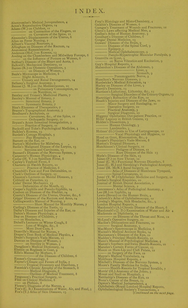 INDEX. Abercrombie's Medical Jvirisprudence, 4 Acton's Reproductive Organs, 14 Adams (W.) on Clubfoot, 11 on Contraction of the Fingers, 11 on Curvature of the Spine, 11 Alexander's Displacements of the Uterus, 6 Allan on Fever Nursing, 7 Allbutt's Visceral Neuroses, 9 Allingham on Diseases of the Rectum, 14 Anatomical Remembrancer, 3 Anderson (iMcC.) on Eczema, 13 Aveling on the Chamberlens and Midwifery Forceps, 6 on the Influence of Posture on Women, 6 Balfour's Diseases of the Heart and Aorta, 8 Balkwill's Mechanical Dentistry, 12 Barnes (R.) on Obstetric Operations, 5 on Diseases of Women, 5 Beale's Microscope in Medicine, 8 Slight Ailments, 8 Urinary and Renal Derangements, 14 Bellamy's Surgical Anatomy, 3 Bennet (J. H.) on the Mediterranean, 10 on Pulmonary Consumption, 10 on Nutrition, 10 Bentley and Trimen's Medicinal Plants, 7 Bentley's Manual of Botany, 7 Structural Botany, 7 Systematic Botany, 7 Binz's Elements of Therapeutics, 7 Braune's Topographical Anatomy, 3 Brodhurst's Anchylosis, 11 Curvatures, &c., of the Spine, 11 Orthopaedic Surgery, 11 Bryant's Acute Intestinal Strangulation, 9 Practice of Surgery, 11 Bucknill and Tuke's Psychological Medicine, 5 Bulkley's Eczema, 13 Burdett's Cottage Hospitals, 5 Pay Hospitals, 5 Burnett on the Ear, 12 Burton's Midwifery for Midwives, 5 Butlin's Malignant Disease of the Larynx, 13 Sarcoma and Carcinoma, 13 Buzzard's Diseases of the Nervous System, 9 Carpenter's Human Physiology, 4 Carter (H. V.) on Spirillum Fever, 8 Cayley's Tjfphoid Fever, 8 Charteris on Health Resorts, 10 Practice of Medicine, 8 Churchill's Face and Foot Deformities, 11 Clark's Outlines of Surgery, 11 Clouston's Lectures on Mental Diseases, 5 Cobbold on Parasites, 13 Coles' Dental Mechanics, 13 Deformities of the Mouth, 13 Cooper's Syphilis and Pseudo-Syphilis, 14 Coulson on Diseases of the Bladder, 14 Courty's Diseases of the Uterus, Ovaries, &c., 6 Cripps' Diseases of the Rectum and Anus, 14 CuUingworth's Manual of Nursing, 7 Short Manual for Monthly Nurses, 7 Curling's Diseases of the Testis, 13 Dalby's Diseases and Injuries of the Ear, 12 Dalton's Human Physiology, 4 Day on Diseases of Children, 7 on Headaches, 9 Dobell's Lectures on Winter Cough, 8 Loss of Weight, &c., 8 Mont Dor6 Cure, 8 Domville's Manual for Nurses, 7 Draper's Text Book of Medical Physics, 4 Druitt's Surgeon's Vade-Mecum, ii Duncan on Diseases of Women, 5 on Sterility in Woman, 5 Dungjison's Medical Dictionary, 14 Ebstein on Regimen in Gout, 9 Ellis's Manual for Mothers, 6 of the Diseases of Children, 6 Emmet's Oynaicology, 6 Fayrer's Climate and Fevers of India, 7 Tropical Dysentery and Diarrhoea, 7 Fcnwick's Chronic Atrophy of the Stomach, 8 Medical Diagnosis, 8 Outlines of Medical Treatment, 8 Fergusson's Practical Surgery, 10 Flint on Clinical Medicine, 8 on Phthisis, 8 Flower's Diagrams of the Nerves, 4 Vox'a (C. I!.) Examinations of Water, Air, and Food, 5 Fox's ('I'.) Ail.v, 'if Skin rii-icavc-s, 13 Frey's Histology and Histo-Chemistry, 4 Galabin's Diseases of Women, 6 Gamgee's Treatment of Wounds and Fractures, 11 Glenn's Laws affecting Medical Men, 4 Godlee's Atlas of Human Anatomy, 3 Goodhart's Diseases of Children, 6 Gorgas' Dental Medicine, 13 Gowers' Diseases of the Brain, 9 Diseases of the Spinal Cord, 9 — Epilepsy, 9 Medical Ophthalmoscopy, g • Pseudo-Hypertrophic Muscular Paralysis, 9 Granville on Gout, 9 on Nerve Vibration and Excitation, 9 Guy's Hospital Reports, 2 Habershon's Diseases of the Abdomen, 9 Liver, 9 -: Stomach, 9 Pneumogastric Nerve, 9 Hamilton's Nervous Diseases, 9 Hardwicke's Medical Education, 14 • Harley on Diseases of the Liver, g Harris's Dentistry, 13 Harrison's Lithotomy, Lithotrity, &c., 13 Surgical Disorders of the Urinary Organs, 13 Hartridge's Refraction of the Eye, 12 Heath's Injuries and Diseases of the Jaws, 10 Minor Surgery and Bandaging, 10 Operative Surgery, 10 Practical Anatomy, 3 Surgical Diagnosis, 10 Higgens' Ophthalmic Out-patient Practice, 11 Hillis' Leprosy in British Guiana, 13 Holden's Dissections, 3 Human Osteology, 3 Landmarks, 3 Holmes' (G.) Guide to Use of Laryngoscope, 12 Vocal Physiology and Hygiene, 12 Hood on Gout, Rheumatism, &c., 9 Hooper's Physician's Vade-Mecum, 8 Horton's Tropical Diseases, 7 Hutchinson's Clinical Surgery, 11 Pedigree of Disease, 11 Rare Diseases of the Skin 13 Hyde's Diseases of the Skin, 13 James (P.) on Sore Throat, 12 Jones' (C. H.) Functional Nervous Disorders, 8 Jones (C. H.) and Sieveking's Pathological Anatomy, Jones' (H. McN.) Aural Surgery, 12 Atlas of Diseases of Membrana Tympani, Spinal Curvatures, 11 Jones' (T. W.) Ophthalmic Medicine and Surgery, 12 Jordan's Surgical Enquiries, 10 Journal of British Dental Association, 2 • Mental Science, 2 Lancereaux's Atlas of Pathological Anatomy, 4 Lee (H.) on Syphilis, 14 Lewis (lievan) on the Human Brain, 4 Liebreich's Atlas of Ophthalmoscopy, 12 Liveing's Megrim, Sick Headache, &c., 9 London Hospital Reports, 2 Macdonald's (A.) Chronic Disease of the Heart, 6 Macdonald's (J. D.) Examination of Water and Air 4 Mackenzie on Diphtheria, 12 on Diseases of the Throat and Nose, 12 McLeod's Operative Surgery, 10 Maclise's Dislocations and Fractures, 10 Surgical Anatomy, 3 MacMunn's Spectroscope in Medicine, 8 Macnab's Medical Account Books, 14 Macnamara's Diseases of the Eye, 12 Madden's Principal Health-Resorts, 10 Mann's Manual of Psychological Medicine, 5 Marcet's Southern and Swiss Health-Resorts, 10 Marsden's Certain Forms of Cancer, 13 Mason on Hare-Lip and Cleft Palate, 12 on Surgery of the Face, 12 Mayne's Medical Vocabulary, 14 Middlesex Hospital Reports, 2 Mitchell's Diseases of the Nervous System, 9 Moore's Family Medicine for India, 7 ;—Health-Resorts for Tropical Invalids, 7 Morris' (H.) Anatomy of the Joints, 3 Mouat and Snell on Hospitals, 5 Ncttlcsliip's Diseases of the Eye, 12 Nuiin's Cancer of the Breast, 13 Ogston's Medical Jurisprudence, 4 Oijhthalmic (Royal London) Hospital Reports, Opiithalmological Society's Transactions, 2 [Cpiiiiinifd on the next f<ngc.