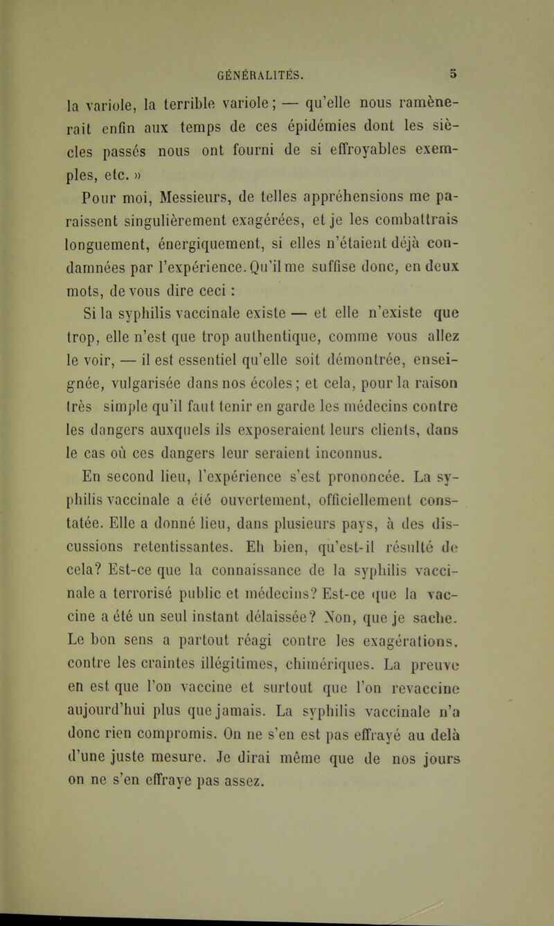 la variole, la terrible variole ; — qu'elle nous ramène- rait enfin aux temps de ces épidémies dont les siè- cles passés nous ont fourni de si eiîroyables exem- ples, etc. » Pour moi, Messieurs, de telles appréhensions me pa- raissent singulièrement exagérées, et je les combattrais longuement, énergiquement, si elles n'étaient déjà con- damnées par l'expérience. Qu'il me suffise donc, en deux mots, devons dire ceci : Si la syphilis vaccinale existe — et elle n'existe que trop, elle n'est que trop authentique, comme vous allez le voir, — il est essentiel qu'elle soit démontrée, ensei- gnée, vulgarisée dans nos écoles; et cela, pour la raison (rès simple qu'il faut tenir en garde les médecins contre les dangers auxquels ils exposeraient leurs clients, dans le cas où ces dangers leur seraient inconnus. En second lieu, l'expérience s'est prononcée. La sy- philis vaccinale a été ouvertement, officiellement cons- tatée. Elle a donné lieu, dans plusieurs pays, à des dis- cussions retentissantes. Eh bien, qu'est-il résulté de cela? Est-ce que la connaissance de la syphilis vacci- nale a terrorisé public et médecins? Est-ce que la vac- cine a été un seul instant délaissée? Non, que je sache. Le bon sens a partout réagi contre les exagérations, contre les craintes illégitimes, chimériques. La preuve en est que l'on vaccine et surtout que l'on revaccine aujourd'hui plus que jamais. La syphilis vaccinale n'a donc rien compromis. On ne s'en est pas effrayé au delà d'une juste mesure. Je dirai même que de nos jours on ne s'en effraye pas assez.