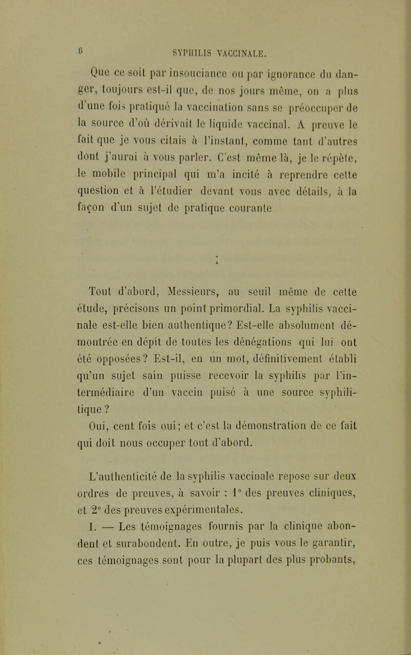 Que ce soit par insouciance ou par ignorance du dan- ger, toujours est-il que, de nos jours même, on a plus d'une fois pratiqué la vaccination sans se préoccuper de la soiH'ce d'où dérivait le liquide vaccinal. A preuve le fait que je vous citais à l'instant, comme tant d'autres dont j'aurai à vous parler. C'est même là, je le répète, le mobile principal qui m'a incité à reprendre cette question et à l'étudier devant vous avec détails, à la façon d'un sujet de pratique courante Tout d'abord. Messieurs, au seuil même de celte étude, précisons un point primordial. La syphilis vacci- nale est-elle bien authentique? Est-elle absolument dé- montrée en dépit de toutes les dénégations qui lui ont été opposées? Est-il, en un mot, définitivement établi qu'un sujet sain puisse recevoir la syphilis par l'in- termédiaire d'un vaccin puisé à une source syphili- tique ? Oui, cent fois oui; et c'est la démonstration de ce fait qui doit nous occuper tout d'abord. L'authenticité de la syphilis vaccinale repose sur deux ordres de preuves, à savoir : 1° des preuves cliniques, et 2° des preuves expérimentales. L — Les témoignages fournis par la clinique abon- dent et surabondent. Eu outre, je puis vous le garantir, ces témoignages sont pour la plupart des plus probants.