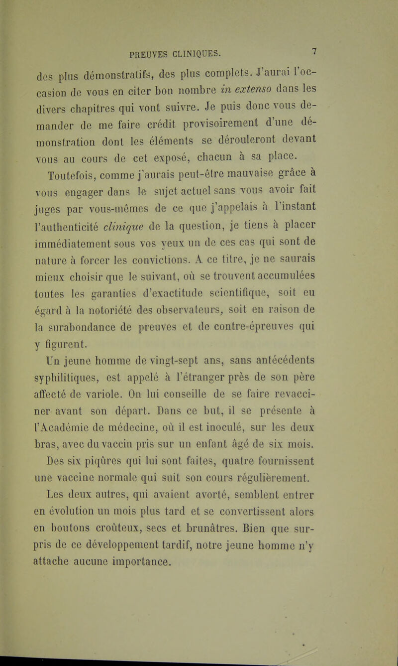 des plus démonslralifs, des plus complets. J'aurai Toc- casion de vous en citer bon nombre in extenso dans les divers chapitres qui vont suivre. Je puis donc vous de- mander de me faire crédit provisoirement d'une dé- monstration dont les éléments se dérouleront devant vous au cours de cet exposé, chacun à sa place. Toutefois, comme j'aurais peut-être mauvaise grâce à vous engager dans le sujet actuel sans vous avoir fait juges par vous-mêmes de ce que j'appelais à l'instant l'authenticité clinique de la question, je tiens à placer immédiatement sous vos yeux un de ces cas qui sont de nature à forcer les convictions. A ce titre, je ne saurais mieux choisir que le suivant, où se trouvent accumulées toutes les garanties d'exactitude scientifique, soit eu égard à la notoriété des observateurs, soit en raison de la surabondance de preuves et de contre-épreuves qui y figurent. Un jeune homme de vingt-sept ans, sans antécédents syphilitiques, est appelé à l'étranger près de son père affecté de variole. On lui conseille de se faire revacci- ner avant son départ. Dans ce but, il se présente à l'Académie de médecine, où il est inoculé, sur les deux bras, avec du vaccin pris sur un enfant âgé de six mois. Des six piqûres qui lui sont faites, quatre fournissent une vaccine normale qui suit son cours régulièrement. Les deux autres, qui avaient avorté, semblent entrer en évolution un mois plus tard et se convertissent alors en boutons croùteux, secs et brunâtres. Bien que sur- pris de ce développement tardif, notre jeune homme n'y attache aucune importance.