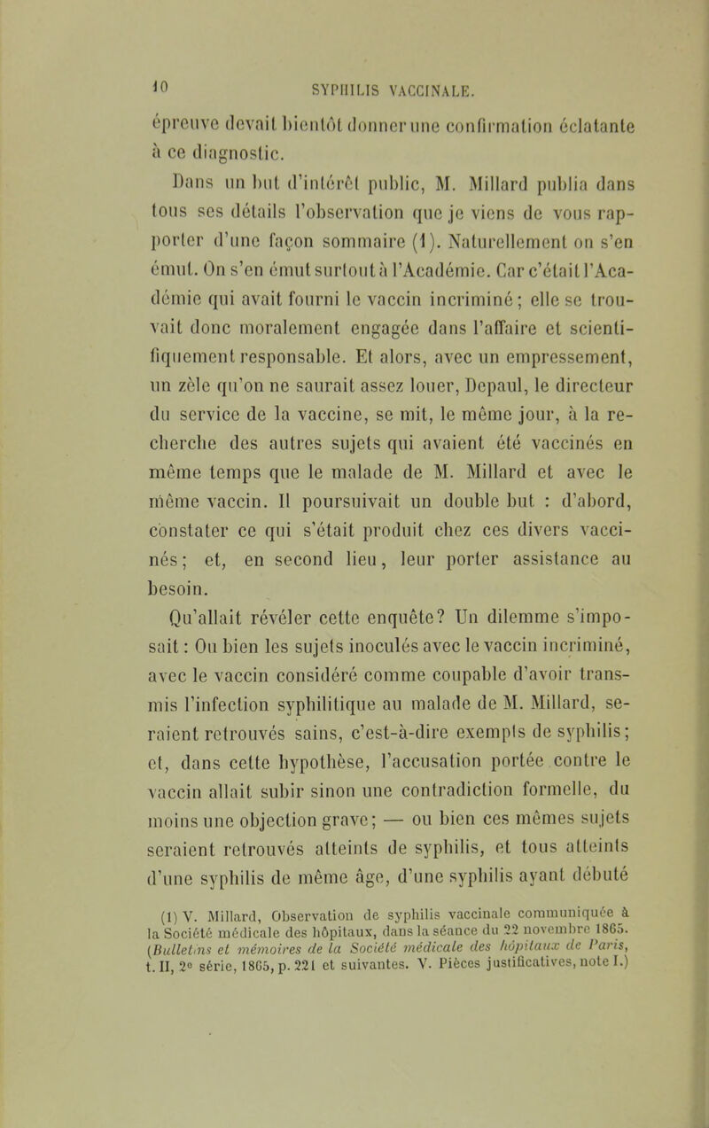 épreuve devait l)ieiitôt (loiinonine confirmation éclatante à ce diagnostic. Dans nn l)nt d'inténM public, M. Millard publia dans tous ses détails l'observation que je viens de vous rap- porter d'une façon sommaire (1). Naturellement on s'en émut. On s'en émut surtout à l'Académie. Car c'était l'Aca- démie qui avait fourni le vaccin incriminé; elle se trou- vait donc moralement engagée dans l'alTaire et scienti- fiquement responsable. Et alors, avec un empressement, un zèle qu'on ne saurait assez louer, Depaul, le directeur du service de la vaccine, se mit, le môme jour, à la re- cbercbe des autres sujets qui avaient été vaccinés en même temps que le malade de M. Millard et avec le rriême vaccin. Il poursuivait un double but : d'abord, constater ce qui s'était produit chez ces divers vacci- nés ; et, en second lieu, leur porter assistance au besoin. Qu'allait révéler cette enquête? Un dilemme s'impo- sait : Ou bien les sujets inoculés avec le vaccin incriminé, avec le vaccin considéré comme coupable d'avoir trans- rais l'infection syphilitique au malade de M. Millard, se- raient retrouvés sains, c'est-à-dire exempls de syphilis ; et, dans cette hypothèse, l'accusation portée contre le vaccin allait subir sinon une contradiction formelle, du moins une objection grave; — ou bien ces mômes sujets seraient retrouvés atteints de syphilis, et tous atteints d'une syphilis de même âge, d'une syphilis ayant débuté (1) V. Millard, Observation de syphilis vaccinale communiquée à la Société médicale des hôpitaux, dans la séance du 22 novembre 1865. {Bullelms et mémoires de la Société médicale des hôpitaux de Paris, t. II, 2° série, 18C5,p. 221 et suivantes. V. Pièces justificaUves, note I.)