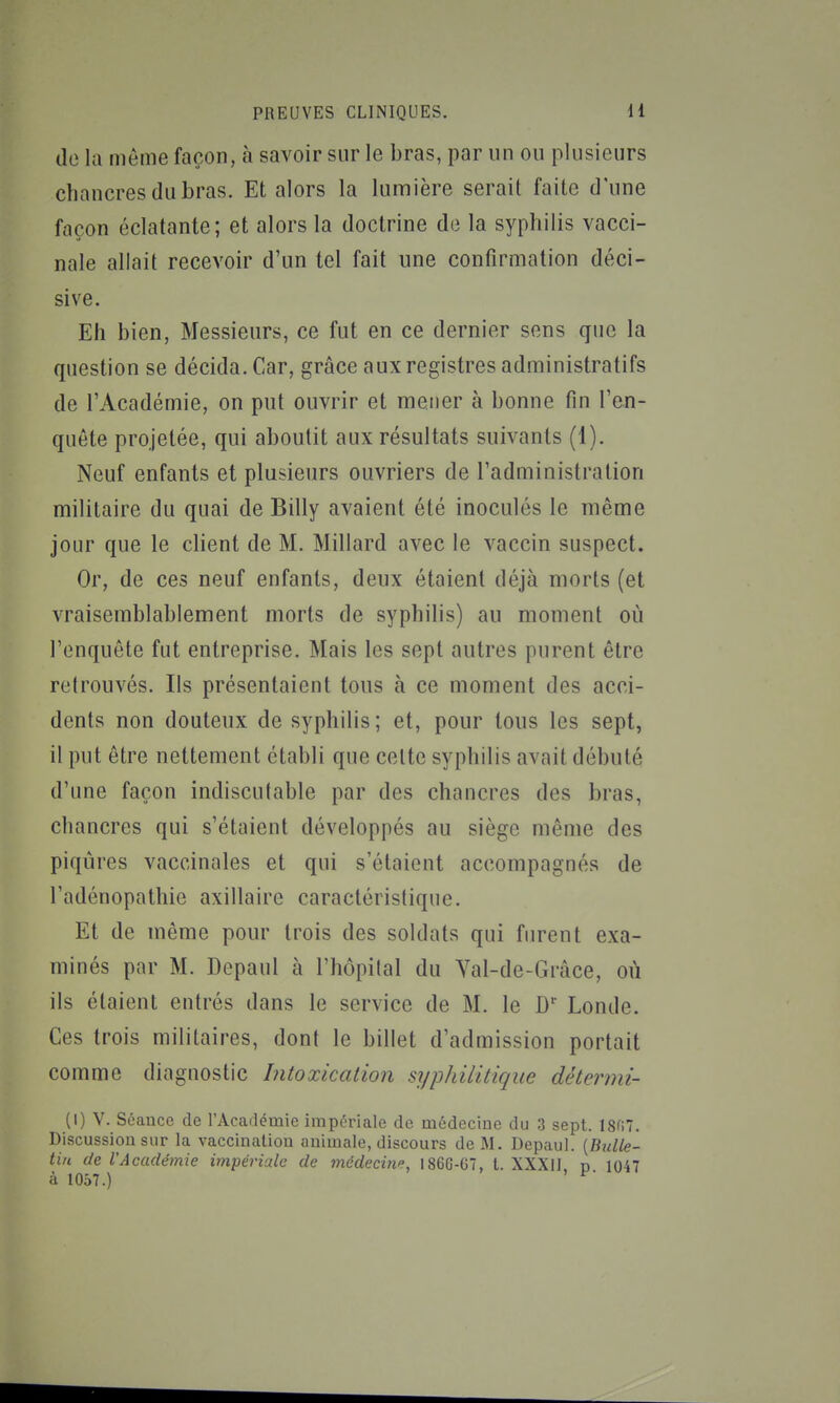 (le la môme façon, à savoir sur le bras, par un ou plusieurs chancres du bras. Et alors la lumière serait faite d'une façon éclatante; et alors la doctrine de la syphilis vacci- nale allait recevoir d'un tel fait une confirmation déci- sive. Eh bien, Messieurs, ce fut en ce dernier sens que la question se décida. Car, grâce aux registres administratifs de l'Académie, on put ouvrir et mener à bonne fin l'en- quête projetée, qui aboutit aux résultats suivants (1). Neuf enfants et plusieurs ouvriers de l'administration militaire du quai de Billy avaient été inoculés le même jour que le client de M. Millard avec le vaccin suspect. Or, de ces neuf enfants, deux étaient déjà morts (et vraisemblablement morts de syphilis) au moment où l'enquête fut entreprise. Mais les sept autres purent être retrouvés. Ils présentaient tous à ce moment des acci- dents non douteux de syphilis; et, pour tous les sept, il put être nettement établi que celte syphilis avait débuté d'une façon indiscutable par des chancres des bras, chancres qui s'étaient développés au siège même des piqûres vaccinales et qui s'étaient accompagnés de l'adénopathie axillaire caractéristique. Et de môme pour trois des soldats qui furent exa- minés par M. Depaul à l'hôpilal du Val-de-Gràce, où ils étaient entrés dans le service de M. le D' Londe. Ces trois militaires, dont le billet d'admission portait comme diagnostic Intoxication syphilitique détermi- (I) V. Séance de l'Acailémie impériale de médecine du 3 sept. 1807. Discussion sur la vaccination animale, discours de M. Depaul. {Bulle- tin de l'Académie impériale de médecin^, 186G-G7, l. XXXII n 1047 à 1057.) ^'