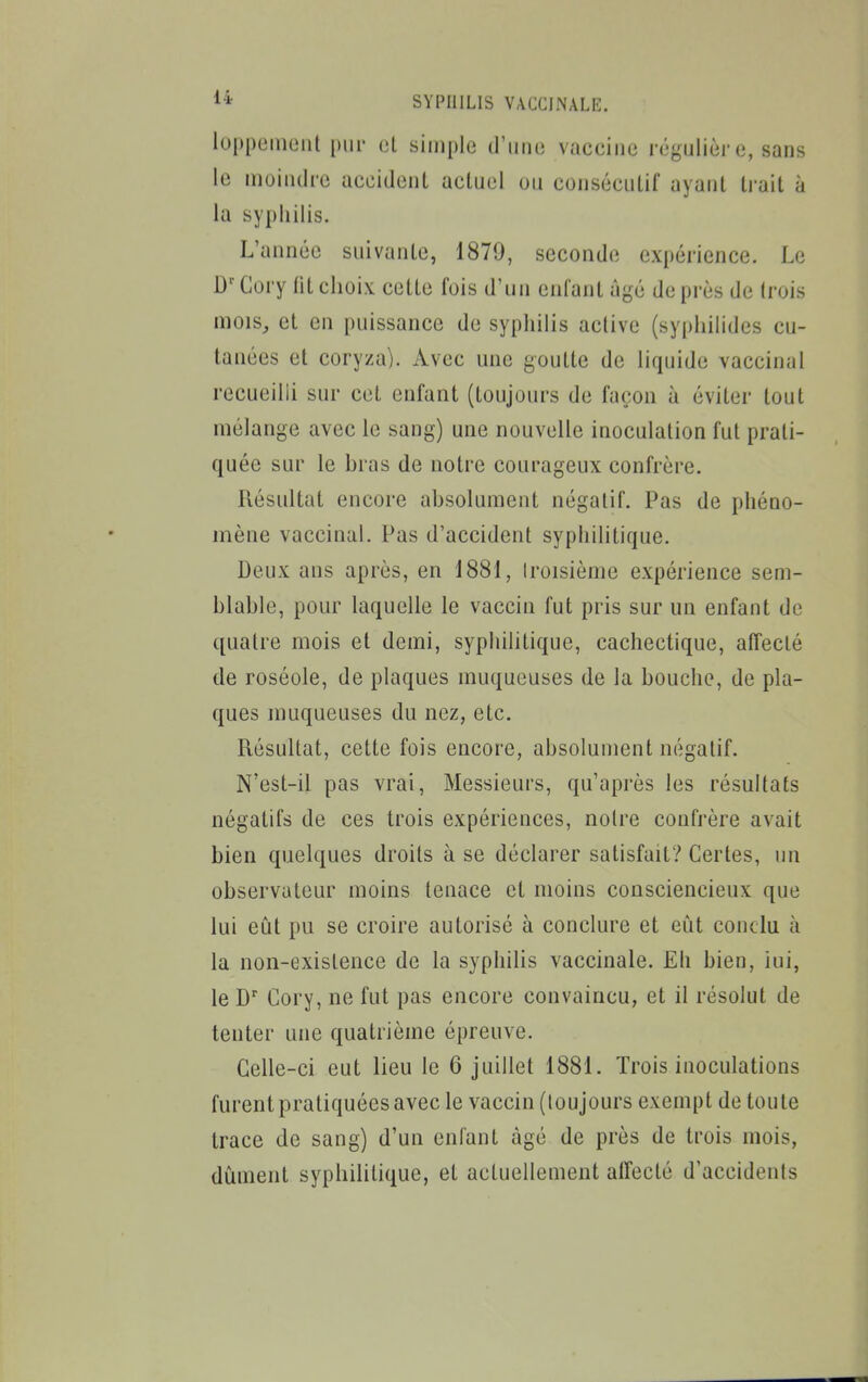 luppeiiiLMil pur (3L simple d'une vaccine régulier e, sans le moindre aeeidenl actuel uu consécutif ayant li'ait à la syphilis. L'année suivante, 1879, seconde expérience. Le Gory lit choix cette fois d'un enfant âgé de près de trois mois, et en puissance de syphilis active (syphilides cu- tanées et coryza). Avec une goutte de liquide vaccinal recueilli sur cet enfant (toujours de façon à éviter tout mélange avec le sang) une nouvelle inoculation fut prati- quée sur le hras de notre courageux confrère. Résultat encore absolument négatif. Pas de phéno- mène vaccinal. Pas d'accident syphilitique. Deux ans après, en 1881, troisième expérience sem- blable, pour laquelle le vaccin fut pris sur un enfant de quatre mois et demi, syphilitique, cachectique, affecté de roséole, de plaques muqueuses de la bouche, de pla- ques muqueuses du nez, etc. Résultat, cette fois encore, absolument négatif. N'est-il pas vrai, Messieurs, qu'après les résultats négatifs de ces trois expériences, noire confrère avait bien quelques droits à se déclarer satisfait? Certes, un observateur moins tenace et moins consciencieux que lui eût pu se croire autorisé à conclure et eiit conclu à la non-existence de la syphilis vaccinale. Eh bien, iui, le D Cory, ne fut pas encore convaincu, et il résolut de tenter une quatrième épreuve. Celle-ci eut lieu le 6 juillet 1881. Trois inoculations furent pratiquées avec le vaccin (toujours exempt de toute trace de sang) d'un enfant âgé de près de trois mois, dûment syphilitique, et actuellement affecté d'accidenis