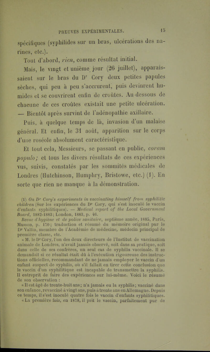 spécifiques (syphilides sur un bras, ulcérations des na- rines, etc.). ToLiL d'abord, rien, comme résultat initial. Mais, le vmgt et unième jour (26 juillet), apparais- saient sur le bras du W Cory deux petites papules sèches, qui peu à peu s'accrurent, puis devinrent hu- mides et se couvrirent enfin de croûtes. Au dessous de chacune de ces croûtes existait une petite ulcération. — Bientôt après survint de l'adénopathie axillairc. Puis, à quelque temps de là, invasion d'un malaise général. Et enfin, le 31 août, apparition sur le corps d'une roséole absolument caractéristique. Et tout cela, Messieurs, se passant en public, coram pojmlo; et tous les divers résultats de ces expériences vus, suivis, constatés par les sommités médicales de Londres (tlutchinson, Ilumphry, Bristowe, etc.) (1). En sorte que rien ne manque à la démonstration. (1) On D' Cory's experimenls in vaccinating liimself from syphililic children (Sur les expériences du Cory, qui s'est inoculé le vaccin d'enfants syphilitiques). — Médical report of tlie Local Goueriimcnl Board, 1882-1883 ; London, 1883, p. 4G. Revue d'hygiène et de police sanitaire, septième année, 1885, Paris, Masson, p. 170; traduction et résumé du mémoire original par le Vallin, membre de l'Académie de médecine, médecin principal de première classe, etc. « M. le D'Cory, l'un des deux directeurs de l'Institut de vaccination animale de Londres, n'avait jamais observé, soit dans sa pi'atique, soit dans celle de ses confrères, un seul cas de syphilis vaccinale. 11 se demandait si ce résultat était dû à l'exécution rigoureuse des instruc- tions officielles, recommandant de ne jamais employer le vaccin d'un enfant suspect de syphilis, oii s'il fallait eu tirer cette conclusion que le vaccin d'un syphilitique est incapable de transmettre la syphilis. Il entreprit de l'aire des expériences sur lui-même. Voici le résumé de son observation : « 11 est âgé de trente-huit ans ; n'a jamais eu la syphilis; vacciné dans son enfance, revacciné à vingt ans, puis à trente ans en Allemagne. Depuis ce temps, il s'est inoculé quatre fois le vaccin d'enfants syphilitiques. «La première fois, eu 1878, il prit le vaccin, parfaitement pur de