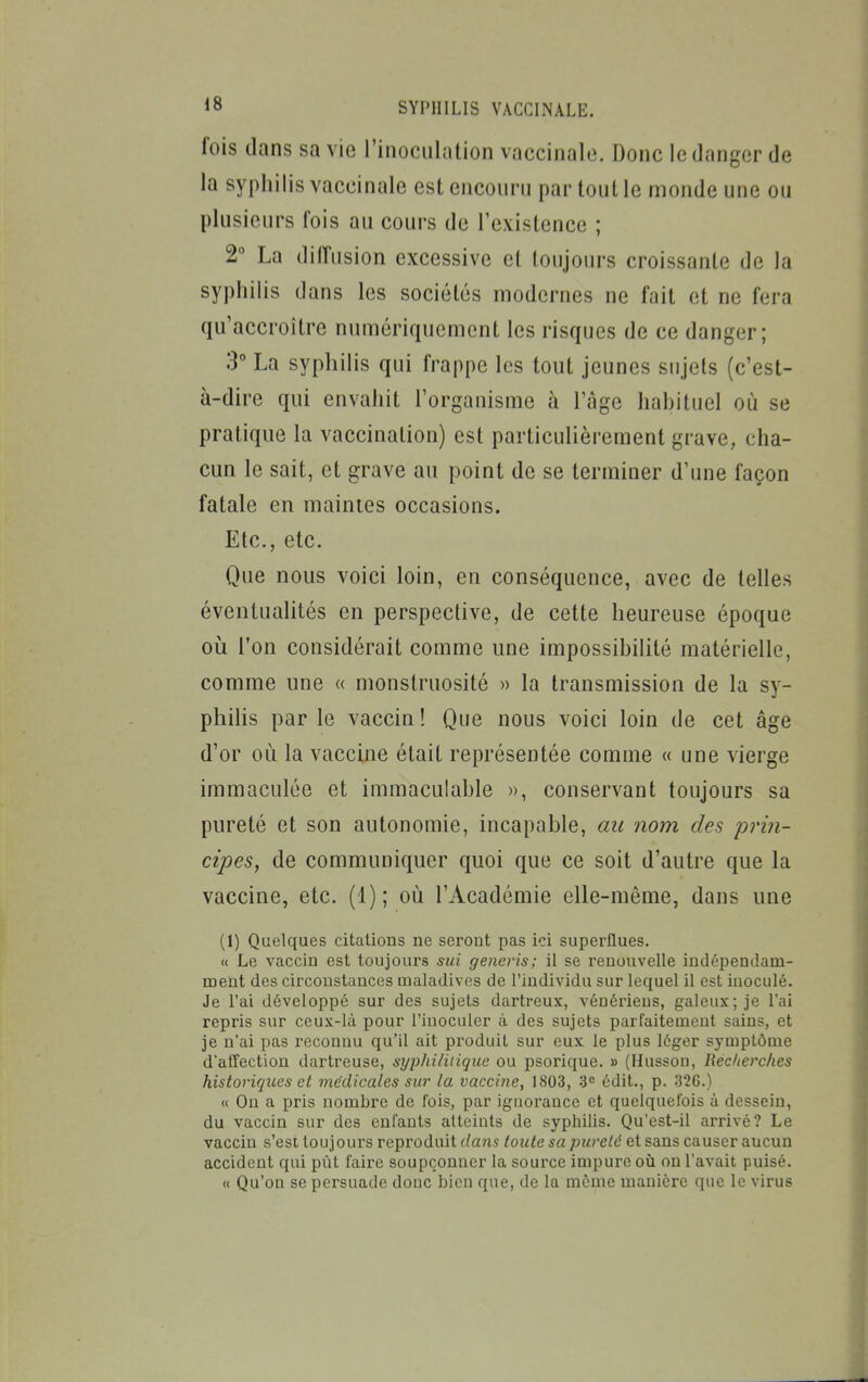 fois dans sa vie l'inoculation vaccinale. Donc le danger de la syphilis vaccinale est encourn par tout le monde une ou plusieurs fois au cours de Texistence ; 2° La dilTusion excessive et toujours croissante de la syphilis dans les sociétés modernes ne fait et ne fera qu'accroître numériquement les risques de ce danger; 3° La syphilis qui frappe les tout jeunes sujets (c'est- à-dire qui envahit l'organisme à l'âge habituel où se pratique la vaccination) est particulièrement grave, cha- cun le sait, et grave au point de se terminer d'ime façon fatale en maintes occasions. Etc., etc. Que nous voici loin, en conséquence, avec de telles éventualités en perspective, de cette heureuse époque où l'on considérait comme une impossibilité matérielle, comme une « monstruosité » la transmission de la sy- philis par le vaccin ! Que nous voici loin de cet âge d'or où la vaccine était représentée comme « une vierge immaculée et immaculable », conservant toujours sa pureté et son autonomie, incapable, au nom des prin- cipes, de communiquer quoi que ce soit d'autre que la vaccine, etc. (1); où l'Académie elle-même, dans une (1) Quelques citations ne seront pas ici superflues. « Le vaccin est toujours sui generis; il se renouvelle indépendam- roent des circonstances maladives de l'individu sur lequel il est iuoculé. Je l'ai développé sur des sujets dartreux, vénériens, galeux; je l'ai repris sur ceux-là pour l'inoculer à des sujets parfaitement sains, et je n'ai pas reconnu qu'il ait produit sur eux le plus léger symptôme d'affection dartreuse, syphilitique ou psorique. » (Hussoo, Recherclies historiques et médicales sur la vaccine, 1803, édit., p. 326.) « On a pris nombre de fois, par iguorance et quelquefois à dessein, du vaccin sur des enfants atteints de syphilis. Qu'cst-il arrivé? Le vaccin s'est toujours reproduit dans toute sa pureté et sans causer aucun accident qui pût faire soupçonner la source impure où on l'avait puisé. « Qu'on se persuade donc bien que, de la même manière que le virus